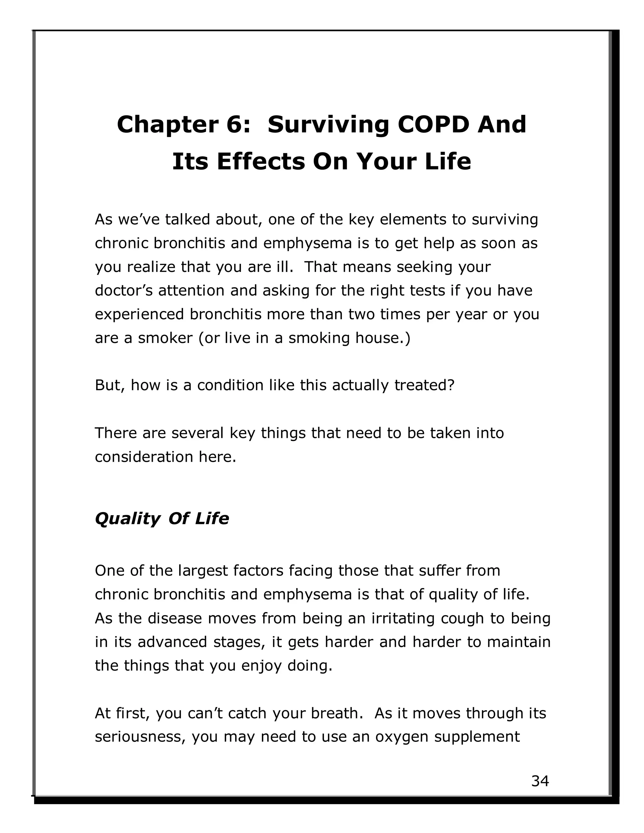 Chapter 6: Surviving COPD And
Its Effects On Your Life
As we’ve talked about, one of the key elements to surviving
chronic bronchitis and emphysema is to get help as soon as
you realize that you are ill. That means seeking your
doctor’s attention and asking for the right tests if you have
experienced bronchitis more than two times per year or you
are a smoker (or live in a smoking house.)
But, how is a condition like this actually treated?
There are several key things that need to be taken into
consideration here.
Quality Of Life
One of the largest factors facing those that suffer from
chronic bronchitis and emphysema is that of quality of life.
As the disease moves from being an irritating cough to being
in its advanced stages, it gets harder and harder to maintain
the things that you enjoy doing.
At first, you can’t catch your breath. As it moves through its
seriousness, you may need to use an oxygen supplement
34
 