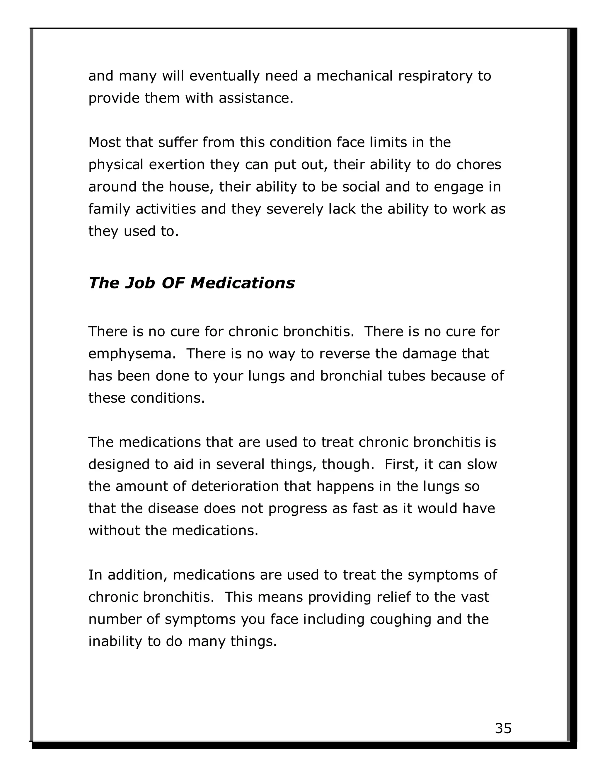 and many will eventually need a mechanical respiratory to
provide them with assistance.
Most that suffer from this condition face limits in the
physical exertion they can put out, their ability to do chores
around the house, their ability to be social and to engage in
family activities and they severely lack the ability to work as
they used to.
The Job OF Medications
There is no cure for chronic bronchitis. There is no cure for
emphysema. There is no way to reverse the damage that
has been done to your lungs and bronchial tubes because of
these conditions.
The medications that are used to treat chronic bronchitis is
designed to aid in several things, though. First, it can slow
the amount of deterioration that happens in the lungs so
that the disease does not progress as fast as it would have
without the medications.
In addition, medications are used to treat the symptoms of
chronic bronchitis. This means providing relief to the vast
number of symptoms you face including coughing and the
inability to do many things.
35
 