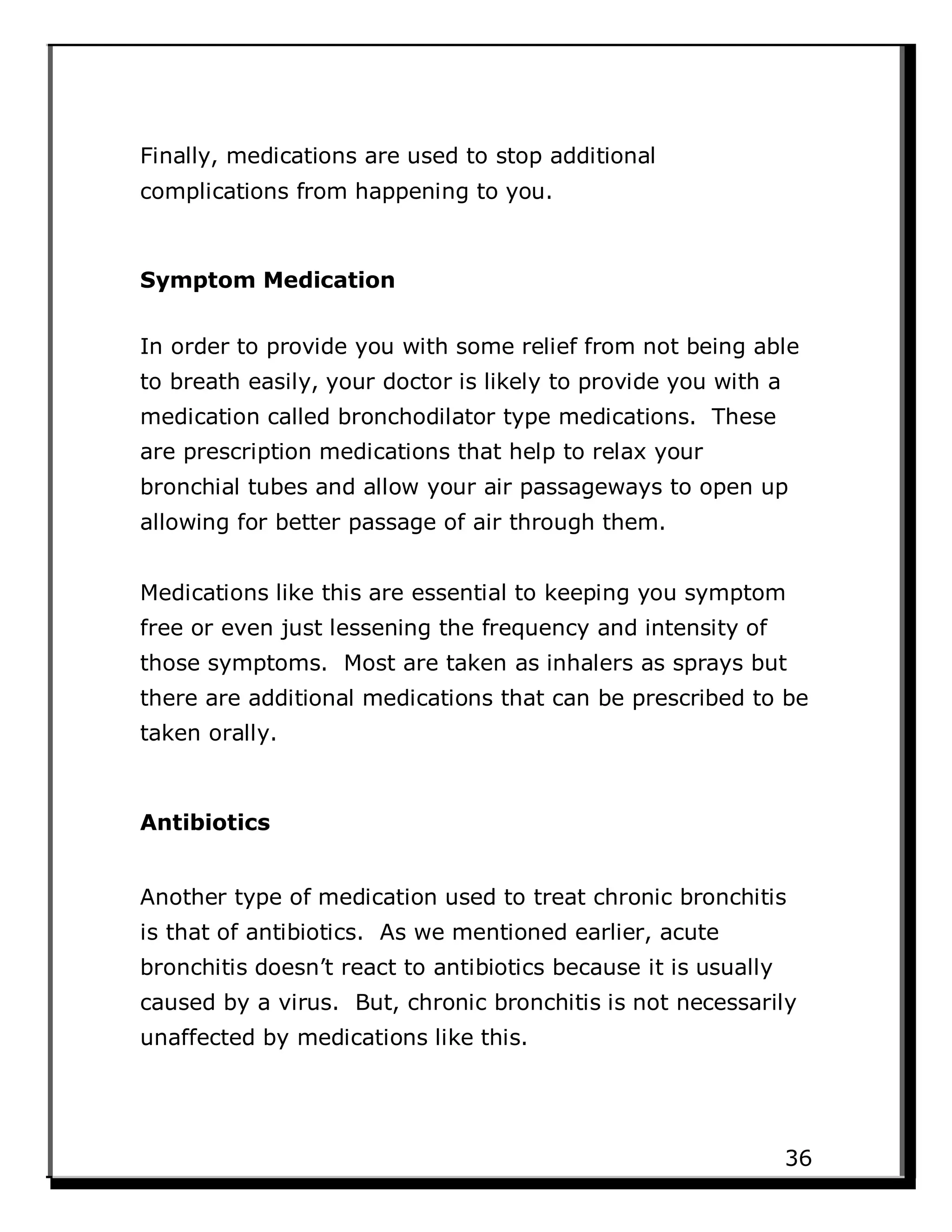 Finally, medications are used to stop additional
complications from happening to you.
Symptom Medication
In order to provide you with some relief from not being able
to breath easily, your doctor is likely to provide you with a
medication called bronchodilator type medications. These
are prescription medications that help to relax your
bronchial tubes and allow your air passageways to open up
allowing for better passage of air through them.
Medications like this are essential to keeping you symptom
free or even just lessening the frequency and intensity of
those symptoms. Most are taken as inhalers as sprays but
there are additional medications that can be prescribed to be
taken orally.
Antibiotics
Another type of medication used to treat chronic bronchitis
is that of antibiotics. As we mentioned earlier, acute
bronchitis doesn’t react to antibiotics because it is usually
caused by a virus. But, chronic bronchitis is not necessarily
unaffected by medications like this.
36
 