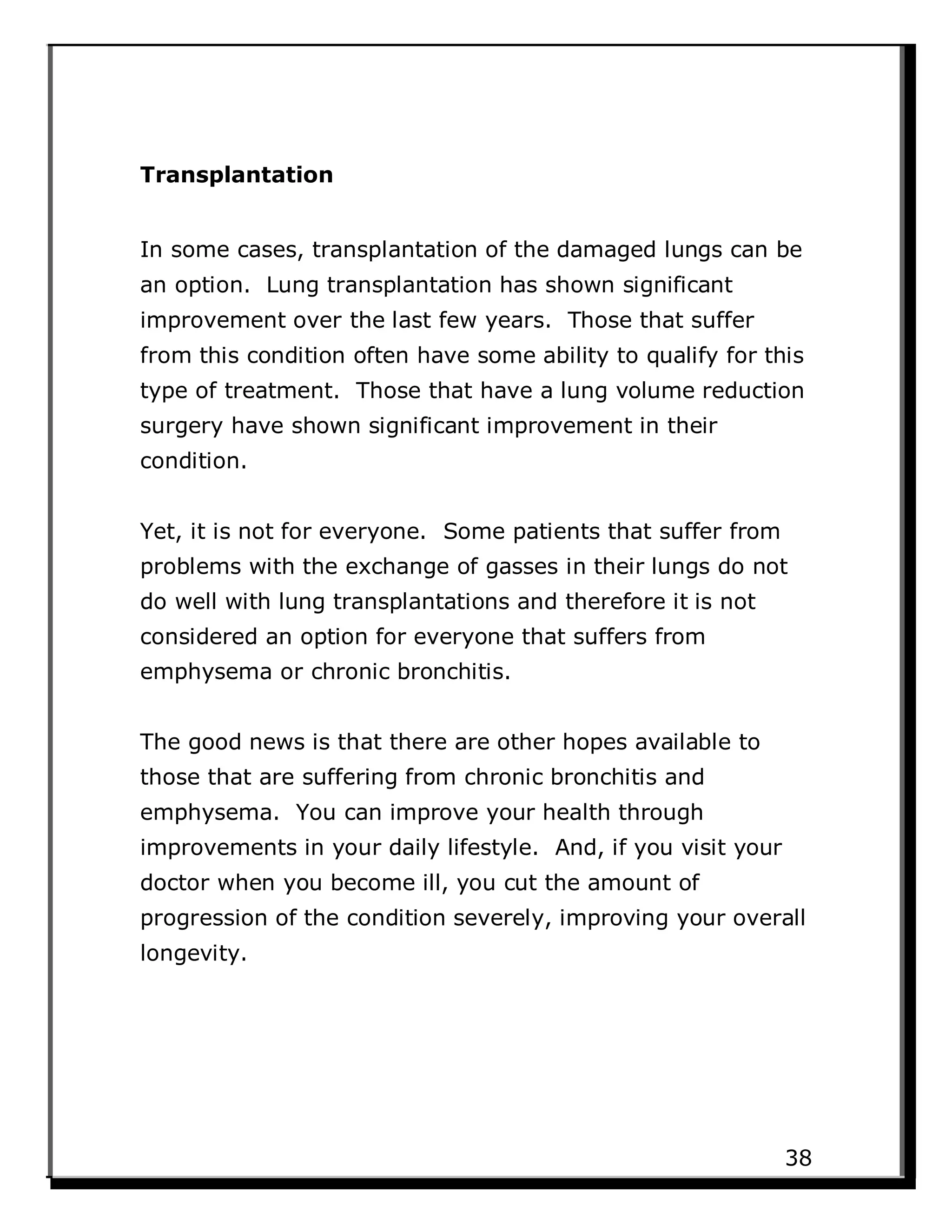 Transplantation
In some cases, transplantation of the damaged lungs can be
an option. Lung transplantation has shown significant
improvement over the last few years. Those that suffer
from this condition often have some ability to qualify for this
type of treatment. Those that have a lung volume reduction
surgery have shown significant improvement in their
condition.
Yet, it is not for everyone. Some patients that suffer from
problems with the exchange of gasses in their lungs do not
do well with lung transplantations and therefore it is not
considered an option for everyone that suffers from
emphysema or chronic bronchitis.
The good news is that there are other hopes available to
those that are suffering from chronic bronchitis and
emphysema. You can improve your health through
improvements in your daily lifestyle. And, if you visit your
doctor when you become ill, you cut the amount of
progression of the condition severely, improving your overall
longevity.
38
 
