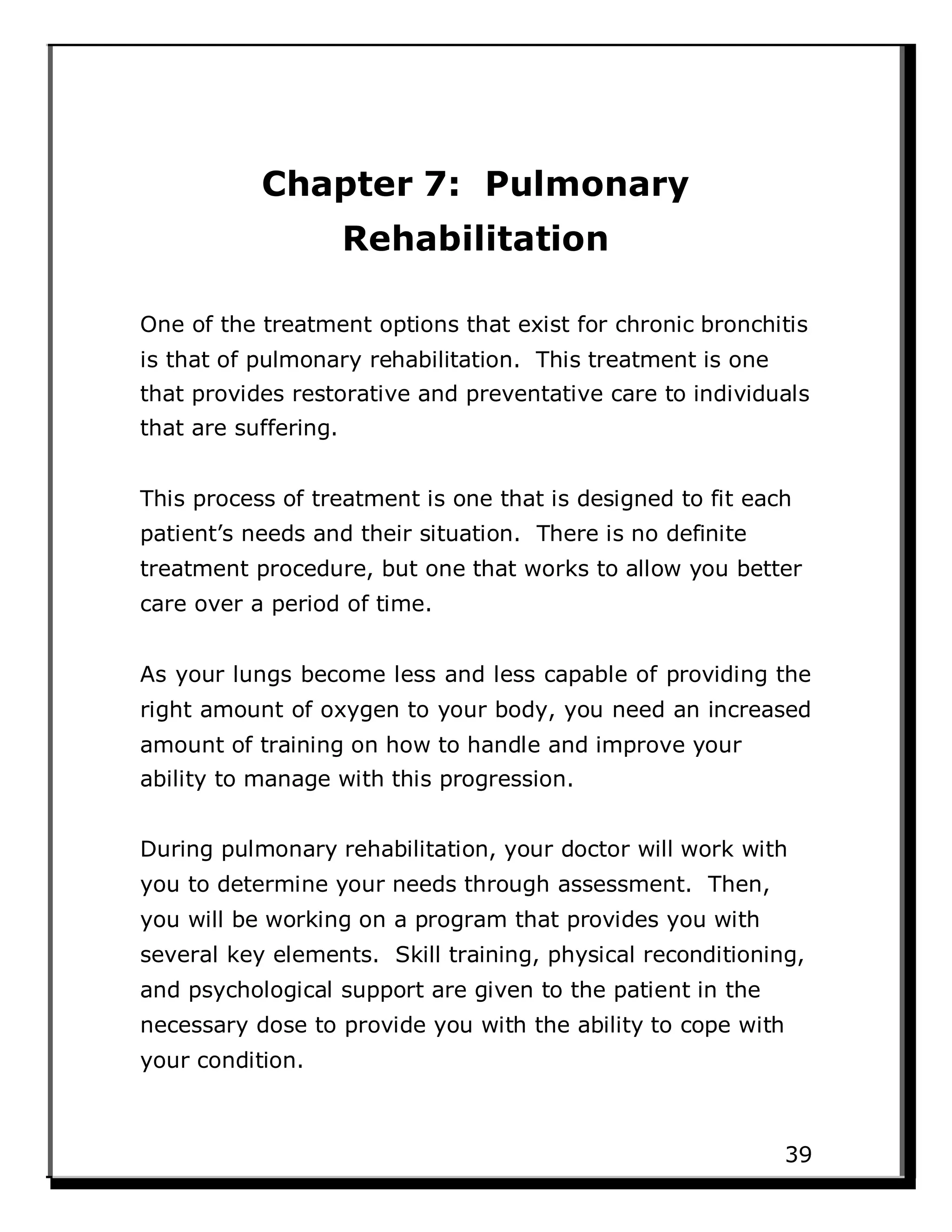 Chapter 7: Pulmonary
Rehabilitation
One of the treatment options that exist for chronic bronchitis
is that of pulmonary rehabilitation. This treatment is one
that provides restorative and preventative care to individuals
that are suffering.
This process of treatment is one that is designed to fit each
patient’s needs and their situation. There is no definite
treatment procedure, but one that works to allow you better
care over a period of time.
As your lungs become less and less capable of providing the
right amount of oxygen to your body, you need an increased
amount of training on how to handle and improve your
ability to manage with this progression.
During pulmonary rehabilitation, your doctor will work with
you to determine your needs through assessment. Then,
you will be working on a program that provides you with
several key elements. Skill training, physical reconditioning,
and psychological support are given to the patient in the
necessary dose to provide you with the ability to cope with
your condition.
39
 