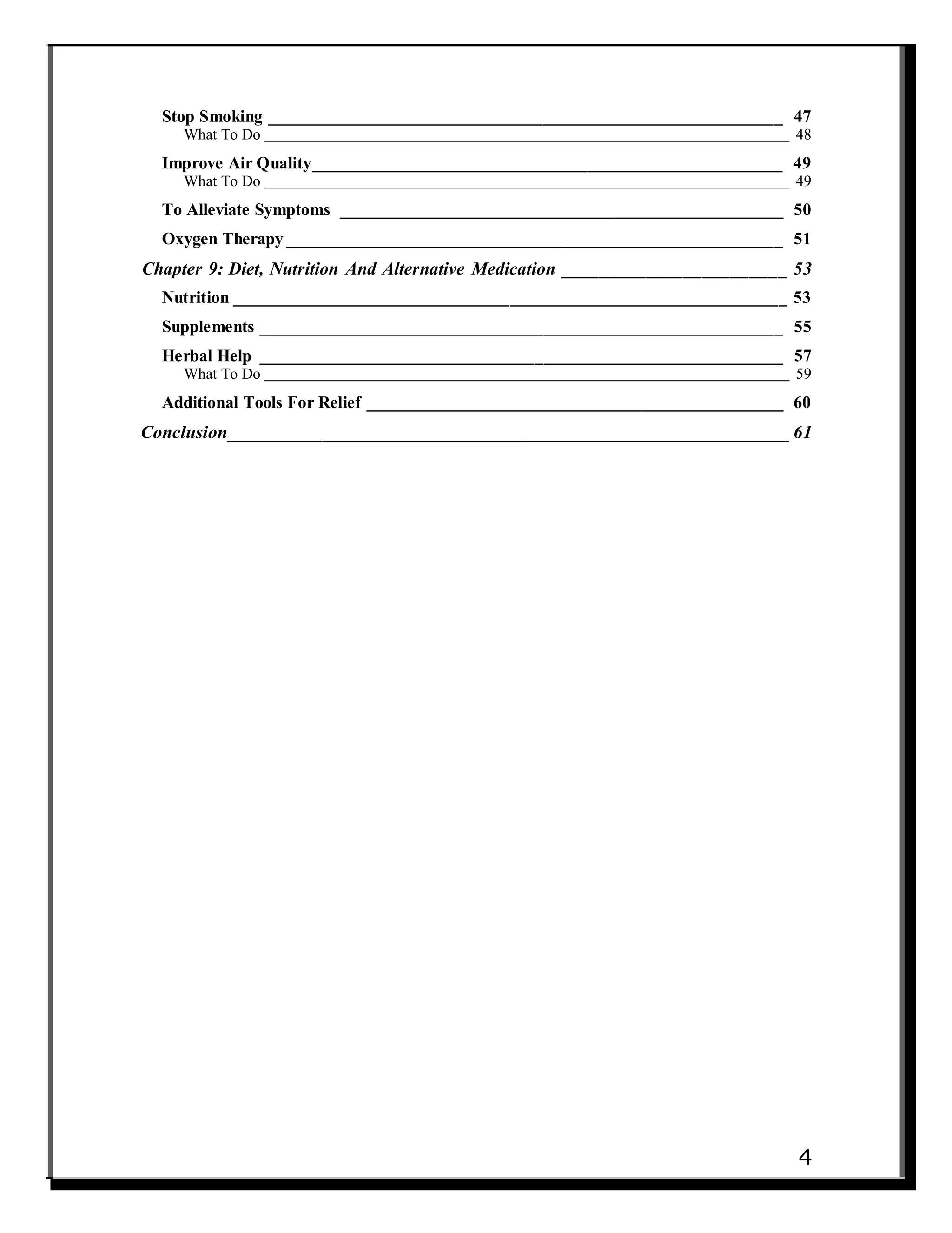 Stop Smoking __________________________________________________________ 47
What To Do 48
Improve Air Quality_____________________________________________________ 49
What To Do 49
To Alleviate Symptoms __________________________________________________ 50
Oxygen Therapy ________________________________________________________ 51
Chapter 9: Diet, Nutrition And Alternative Medication ________________________ 53
Nutrition ______________________________________________________________ 53
Supplements ___________________________________________________________ 55
Herbal Help ___________________________________________________________ 57
What To Do 59
Additional Tools For Relief _______________________________________________ 60
Conclusion___________________________________________________________ 61
4
 