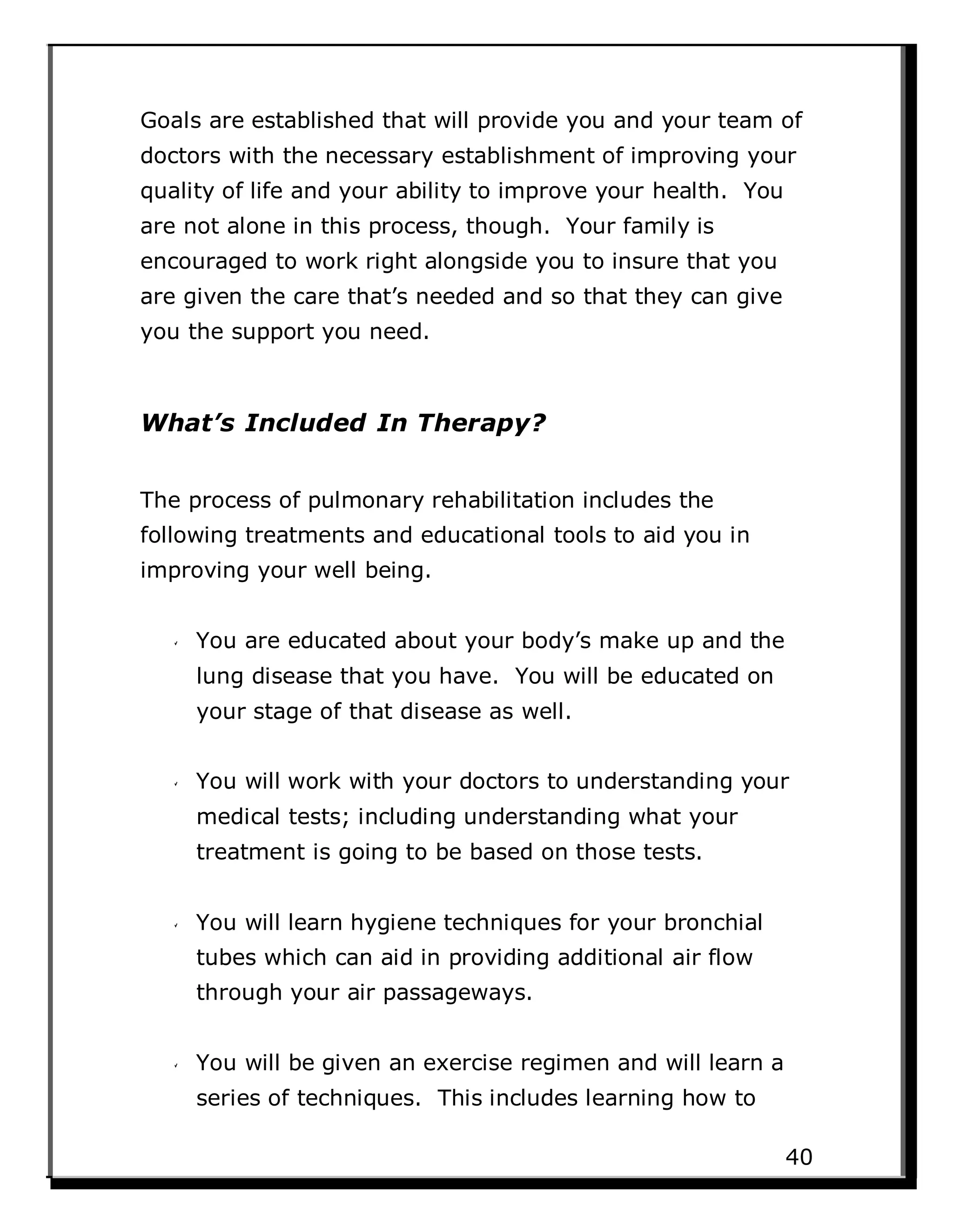 Goals are established that will provide you and your team of
doctors with the necessary establishment of improving your
quality of life and your ability to improve your health. You
are not alone in this process, though. Your family is
encouraged to work right alongside you to insure that you
are given the care that’s needed and so that they can give
you the support you need.
What’s Included In Therapy?
The process of pulmonary rehabilitation includes the
following treatments and educational tools to aid you in
improving your well being.
You are educated about your body’s make up and the
lung disease that you have. You will be educated on
your stage of that disease as well.
You will work with your doctors to understanding your
medical tests; including understanding what your
treatment is going to be based on those tests.
You will learn hygiene techniques for your bronchial
tubes which can aid in providing additional air flow
through your air passageways.
You will be given an exercise regimen and will learn a
series of techniques. This includes learning how to
40
 