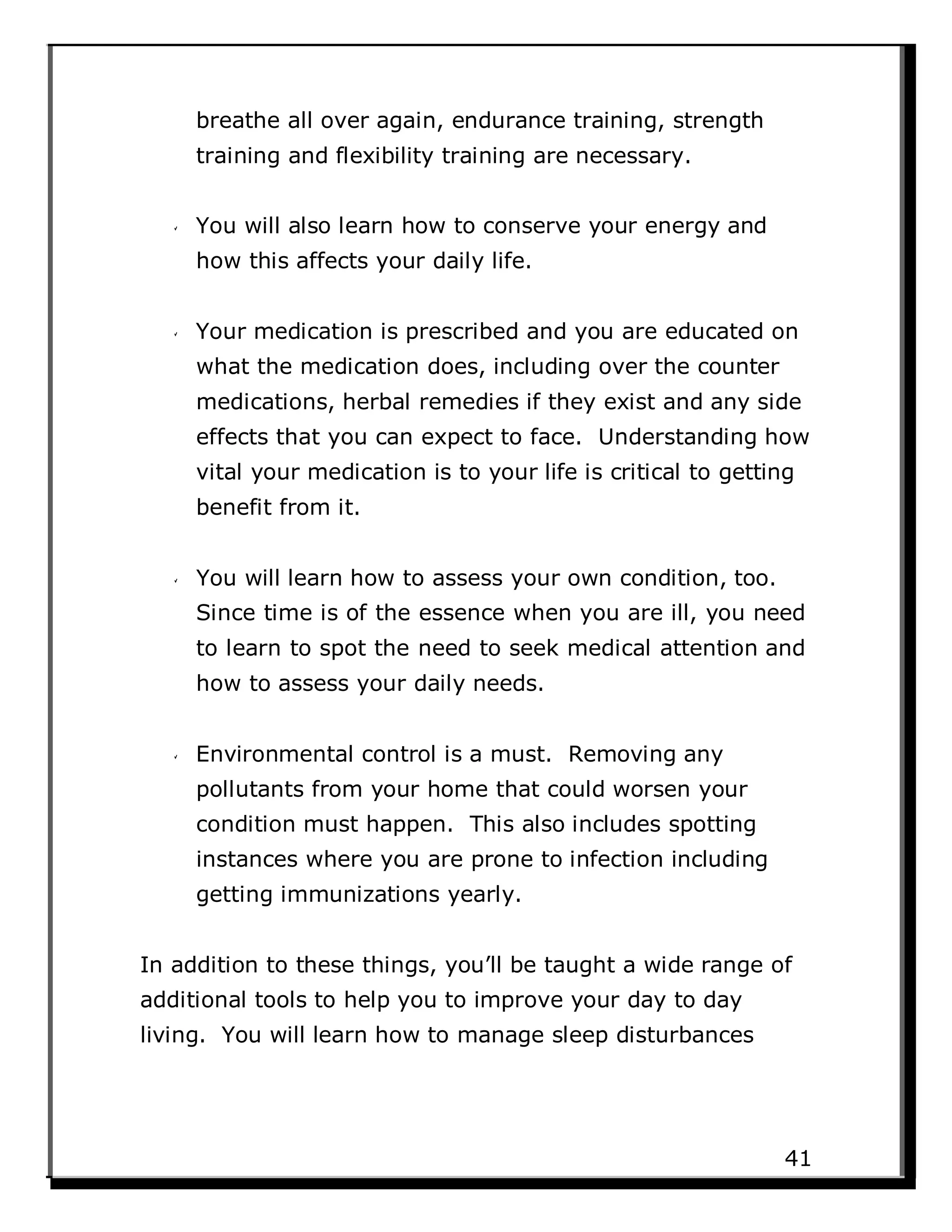 breathe all over again, endurance training, strength
training and flexibility training are necessary.
You will also learn how to conserve your energy and
how this affects your daily life.
Your medication is prescribed and you are educated on
what the medication does, including over the counter
medications, herbal remedies if they exist and any side
effects that you can expect to face. Understanding how
vital your medication is to your life is critical to getting
benefit from it.
You will learn how to assess your own condition, too.
Since time is of the essence when you are ill, you need
to learn to spot the need to seek medical attention and
how to assess your daily needs.
Environmental control is a must. Removing any
pollutants from your home that could worsen your
condition must happen. This also includes spotting
instances where you are prone to infection including
getting immunizations yearly.
In addition to these things, you’ll be taught a wide range of
additional tools to help you to improve your day to day
living. You will learn how to manage sleep disturbances
41
 