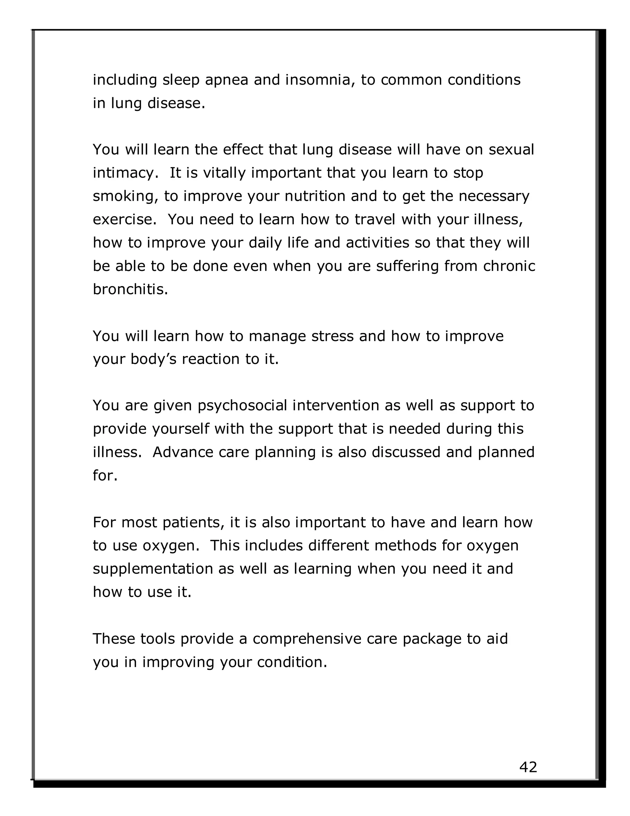 including sleep apnea and insomnia, to common conditions
in lung disease.
You will learn the effect that lung disease will have on sexual
intimacy. It is vitally important that you learn to stop
smoking, to improve your nutrition and to get the necessary
exercise. You need to learn how to travel with your illness,
how to improve your daily life and activities so that they will
be able to be done even when you are suffering from chronic
bronchitis.
You will learn how to manage stress and how to improve
your body’s reaction to it.
You are given psychosocial intervention as well as support to
provide yourself with the support that is needed during this
illness. Advance care planning is also discussed and planned
for.
For most patients, it is also important to have and learn how
to use oxygen. This includes different methods for oxygen
supplementation as well as learning when you need it and
how to use it.
These tools provide a comprehensive care package to aid
you in improving your condition.
42
 
