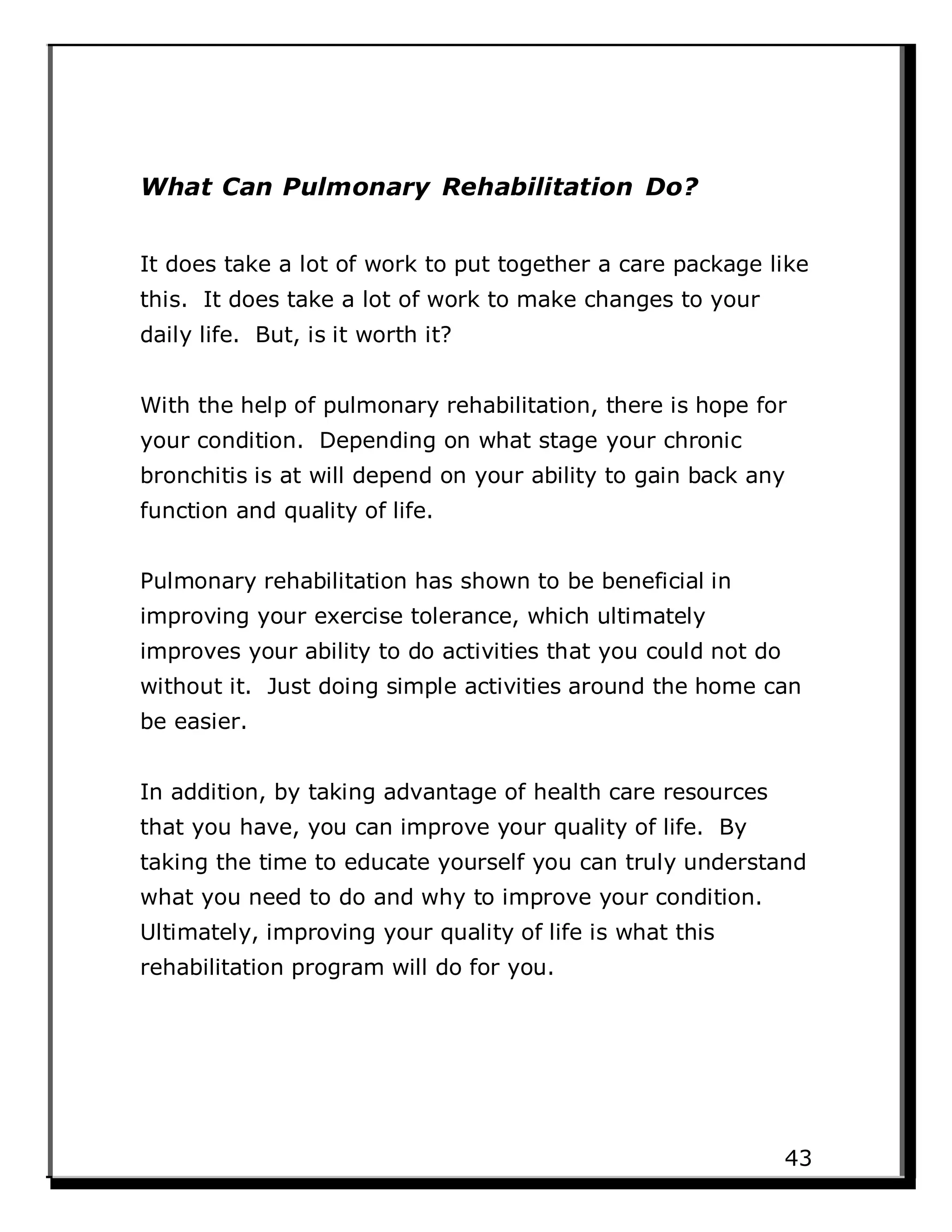 What Can Pulmonary Rehabilitation Do?
It does take a lot of work to put together a care package like
this. It does take a lot of work to make changes to your
daily life. But, is it worth it?
With the help of pulmonary rehabilitation, there is hope for
your condition. Depending on what stage your chronic
bronchitis is at will depend on your ability to gain back any
function and quality of life.
Pulmonary rehabilitation has shown to be beneficial in
improving your exercise tolerance, which ultimately
improves your ability to do activities that you could not do
without it. Just doing simple activities around the home can
be easier.
In addition, by taking advantage of health care resources
that you have, you can improve your quality of life. By
taking the time to educate yourself you can truly understand
what you need to do and why to improve your condition.
Ultimately, improving your quality of life is what this
rehabilitation program will do for you.
43
 