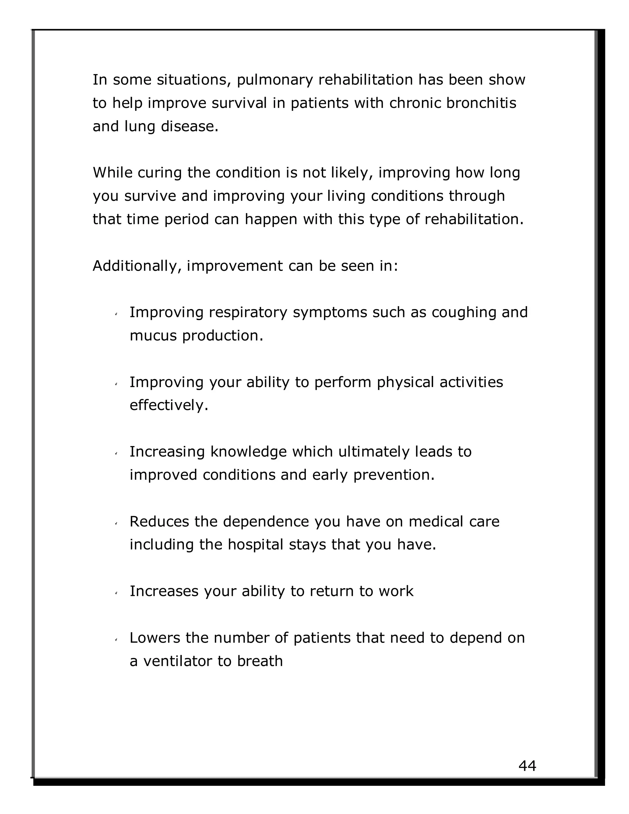 In some situations, pulmonary rehabilitation has been show
to help improve survival in patients with chronic bronchitis
and lung disease.
While curing the condition is not likely, improving how long
you survive and improving your living conditions through
that time period can happen with this type of rehabilitation.
Additionally, improvement can be seen in:
Improving respiratory symptoms such as coughing and
mucus production.
Improving your ability to perform physical activities
effectively.
Increasing knowledge which ultimately leads to
improved conditions and early prevention.
Reduces the dependence you have on medical care
including the hospital stays that you have.
Increases your ability to return to work
Lowers the number of patients that need to depend on
a ventilator to breath
44
 