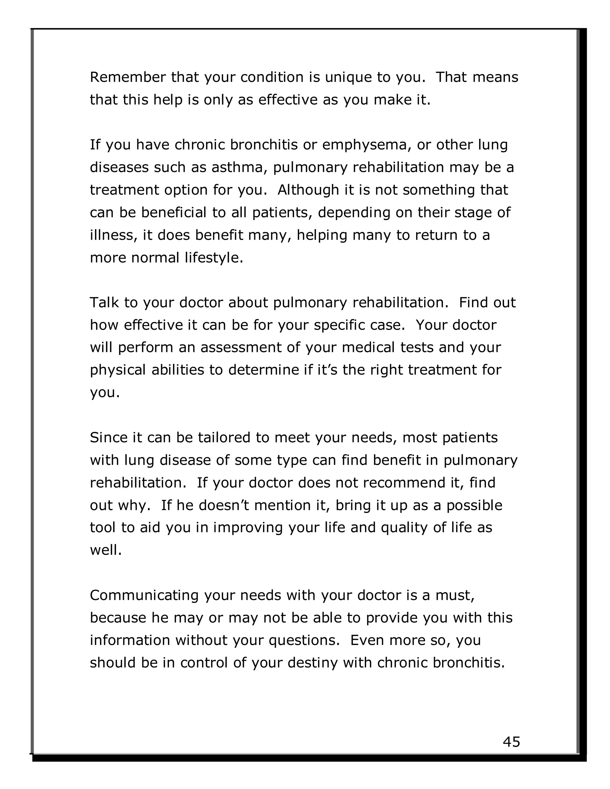 Remember that your condition is unique to you. That means
that this help is only as effective as you make it.
If you have chronic bronchitis or emphysema, or other lung
diseases such as asthma, pulmonary rehabilitation may be a
treatment option for you. Although it is not something that
can be beneficial to all patients, depending on their stage of
illness, it does benefit many, helping many to return to a
more normal lifestyle.
Talk to your doctor about pulmonary rehabilitation. Find out
how effective it can be for your specific case. Your doctor
will perform an assessment of your medical tests and your
physical abilities to determine if it’s the right treatment for
you.
Since it can be tailored to meet your needs, most patients
with lung disease of some type can find benefit in pulmonary
rehabilitation. If your doctor does not recommend it, find
out why. If he doesn’t mention it, bring it up as a possible
tool to aid you in improving your life and quality of life as
well.
Communicating your needs with your doctor is a must,
because he may or may not be able to provide you with this
information without your questions. Even more so, you
should be in control of your destiny with chronic bronchitis.
45
 