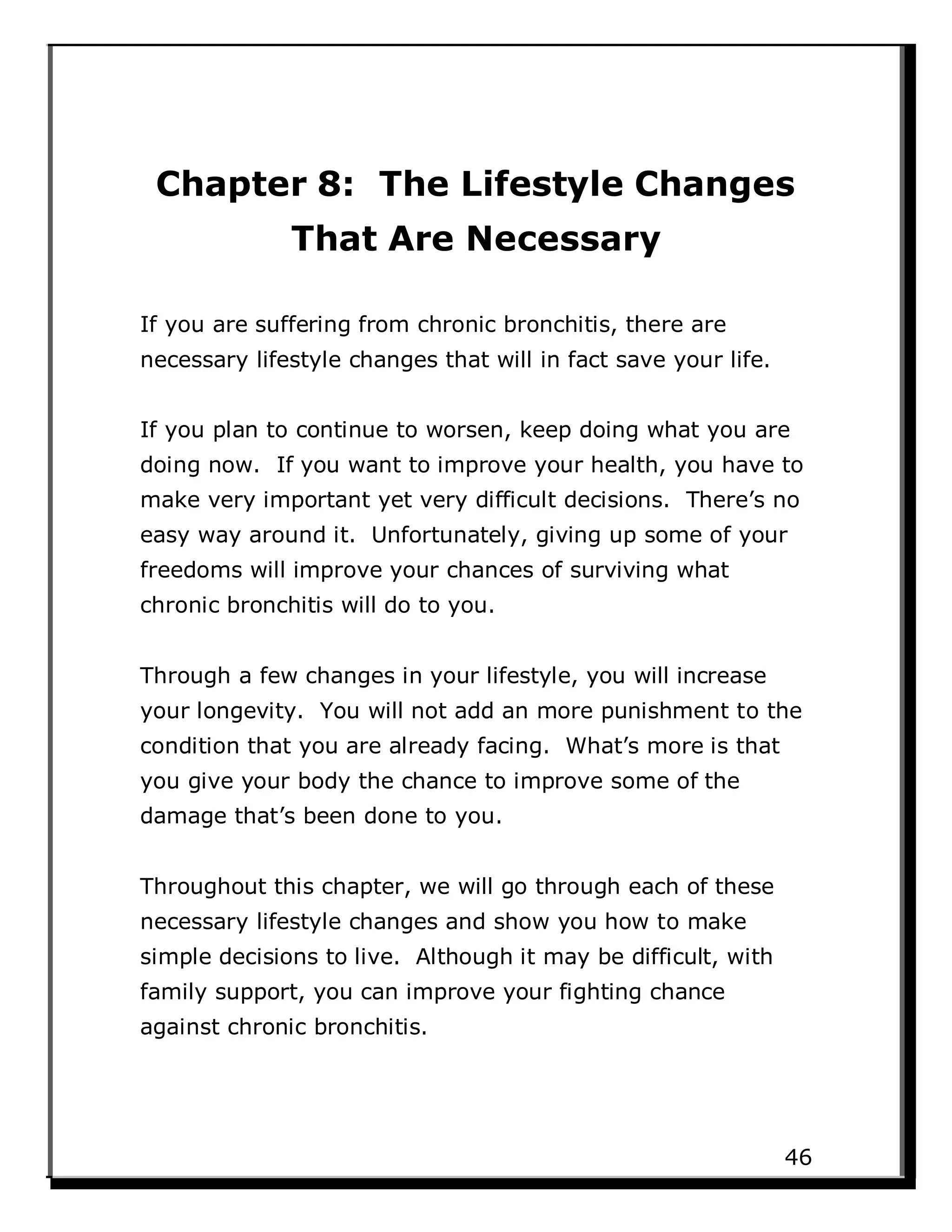 Chapter 8: The Lifestyle Changes
That Are Necessary
If you are suffering from chronic bronchitis, there are
necessary lifestyle changes that will in fact save your life.
If you plan to continue to worsen, keep doing what you are
doing now. If you want to improve your health, you have to
make very important yet very difficult decisions. There’s no
easy way around it. Unfortunately, giving up some of your
freedoms will improve your chances of surviving what
chronic bronchitis will do to you.
Through a few changes in your lifestyle, you will increase
your longevity. You will not add an more punishment to the
condition that you are already facing. What’s more is that
you give your body the chance to improve some of the
damage that’s been done to you.
Throughout this chapter, we will go through each of these
necessary lifestyle changes and show you how to make
simple decisions to live. Although it may be difficult, with
family support, you can improve your fighting chance
against chronic bronchitis.
46
 
