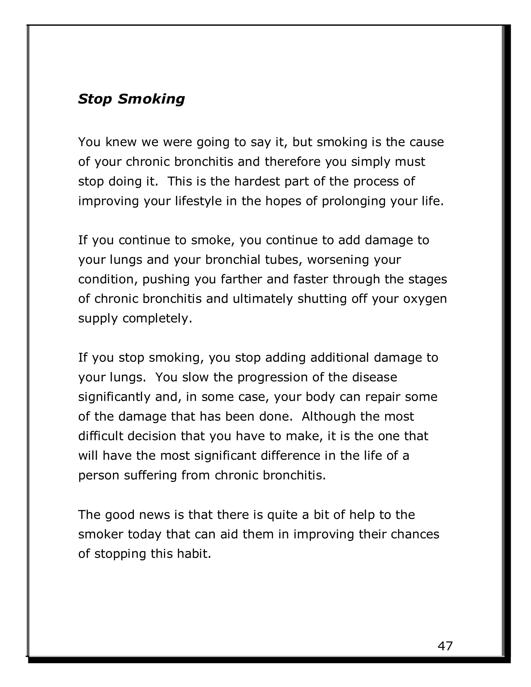 Stop Smoking
You knew we were going to say it, but smoking is the cause
of your chronic bronchitis and therefore you simply must
stop doing it. This is the hardest part of the process of
improving your lifestyle in the hopes of prolonging your life.
If you continue to smoke, you continue to add damage to
your lungs and your bronchial tubes, worsening your
condition, pushing you farther and faster through the stages
of chronic bronchitis and ultimately shutting off your oxygen
supply completely.
If you stop smoking, you stop adding additional damage to
your lungs. You slow the progression of the disease
significantly and, in some case, your body can repair some
of the damage that has been done. Although the most
difficult decision that you have to make, it is the one that
will have the most significant difference in the life of a
person suffering from chronic bronchitis.
The good news is that there is quite a bit of help to the
smoker today that can aid them in improving their chances
of stopping this habit.
47
 