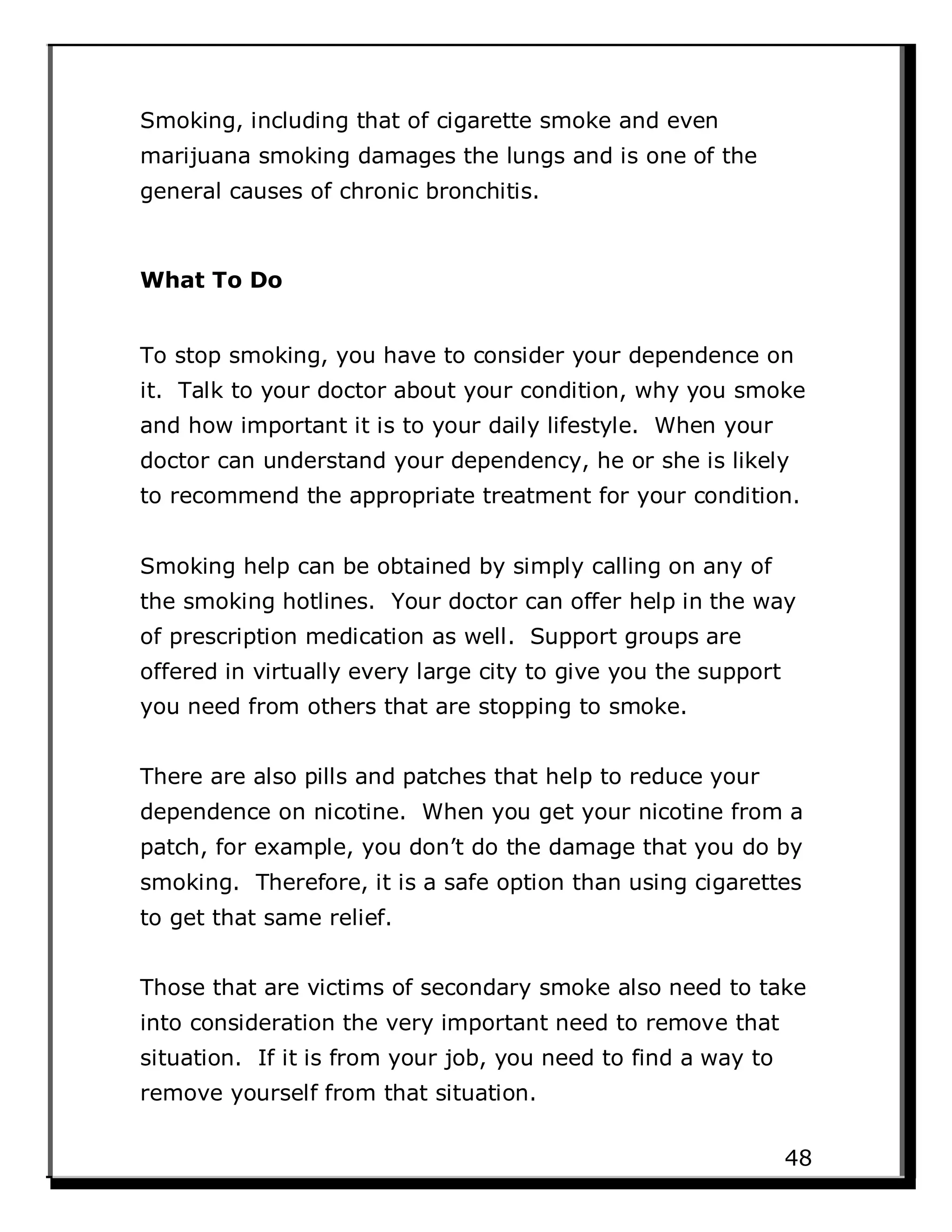 Smoking, including that of cigarette smoke and even
marijuana smoking damages the lungs and is one of the
general causes of chronic bronchitis.
What To Do
To stop smoking, you have to consider your dependence on
it. Talk to your doctor about your condition, why you smoke
and how important it is to your daily lifestyle. When your
doctor can understand your dependency, he or she is likely
to recommend the appropriate treatment for your condition.
Smoking help can be obtained by simply calling on any of
the smoking hotlines. Your doctor can offer help in the way
of prescription medication as well. Support groups are
offered in virtually every large city to give you the support
you need from others that are stopping to smoke.
There are also pills and patches that help to reduce your
dependence on nicotine. When you get your nicotine from a
patch, for example, you don’t do the damage that you do by
smoking. Therefore, it is a safe option than using cigarettes
to get that same relief.
Those that are victims of secondary smoke also need to take
into consideration the very important need to remove that
situation. If it is from your job, you need to find a way to
remove yourself from that situation.
48
 