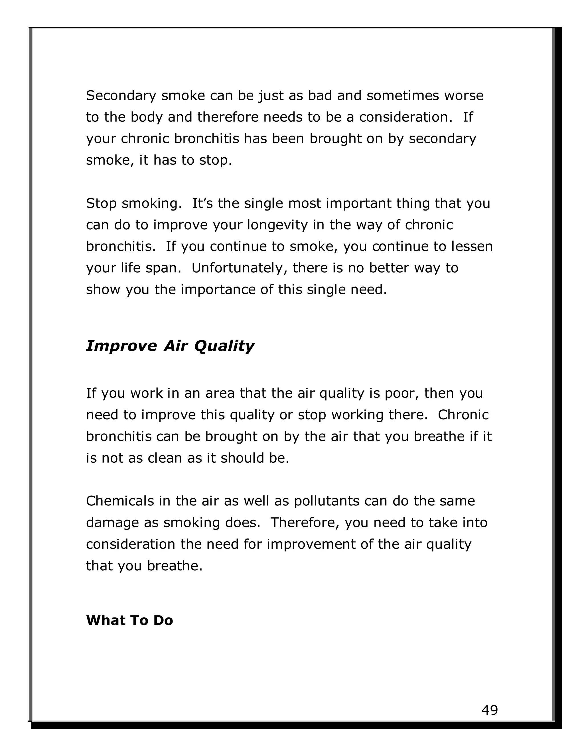 Secondary smoke can be just as bad and sometimes worse
to the body and therefore needs to be a consideration. If
your chronic bronchitis has been brought on by secondary
smoke, it has to stop.
Stop smoking. It’s the single most important thing that you
can do to improve your longevity in the way of chronic
bronchitis. If you continue to smoke, you continue to lessen
your life span. Unfortunately, there is no better way to
show you the importance of this single need.
Improve Air Quality
If you work in an area that the air quality is poor, then you
need to improve this quality or stop working there. Chronic
bronchitis can be brought on by the air that you breathe if it
is not as clean as it should be.
Chemicals in the air as well as pollutants can do the same
damage as smoking does. Therefore, you need to take into
consideration the need for improvement of the air quality
that you breathe.
What To Do
49
 