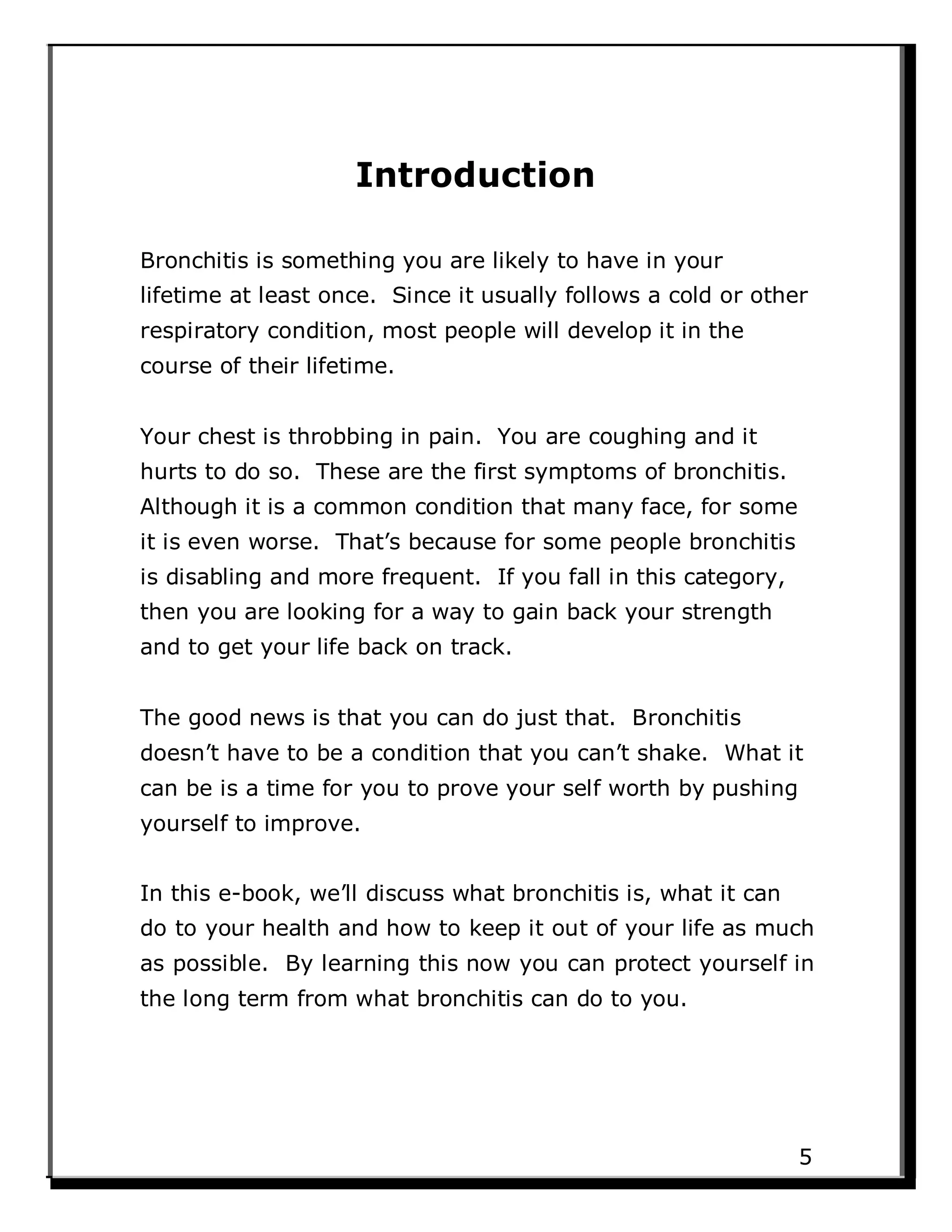 Introduction
Bronchitis is something you are likely to have in your
lifetime at least once. Since it usually follows a cold or other
respiratory condition, most people will develop it in the
course of their lifetime.
Your chest is throbbing in pain. You are coughing and it
hurts to do so. These are the first symptoms of bronchitis.
Although it is a common condition that many face, for some
it is even worse. That’s because for some people bronchitis
is disabling and more frequent. If you fall in this category,
then you are looking for a way to gain back your strength
and to get your life back on track.
The good news is that you can do just that. Bronchitis
doesn’t have to be a condition that you can’t shake. What it
can be is a time for you to prove your self worth by pushing
yourself to improve.
In this e-book, we’ll discuss what bronchitis is, what it can
do to your health and how to keep it out of your life as much
as possible. By learning this now you can protect yourself in
the long term from what bronchitis can do to you.
5
 