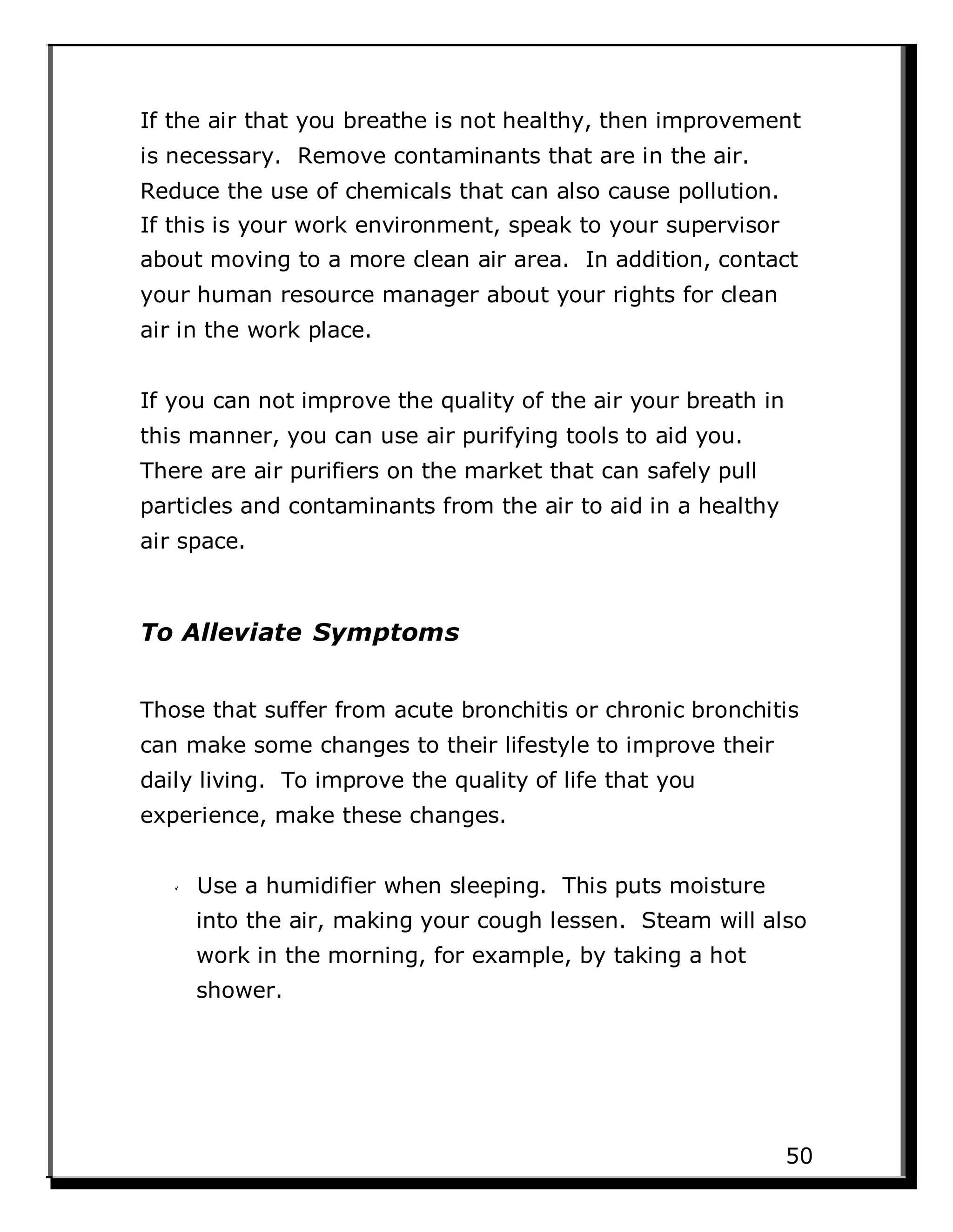If the air that you breathe is not healthy, then improvement
is necessary. Remove contaminants that are in the air.
Reduce the use of chemicals that can also cause pollution.
If this is your work environment, speak to your supervisor
about moving to a more clean air area. In addition, contact
your human resource manager about your rights for clean
air in the work place.
If you can not improve the quality of the air your breath in
this manner, you can use air purifying tools to aid you.
There are air purifiers on the market that can safely pull
particles and contaminants from the air to aid in a healthy
air space.
To Alleviate Symptoms
Those that suffer from acute bronchitis or chronic bronchitis
can make some changes to their lifestyle to improve their
daily living. To improve the quality of life that you
experience, make these changes.
Use a humidifier when sleeping. This puts moisture
into the air, making your cough lessen. Steam will also
work in the morning, for example, by taking a hot
shower.
50
 