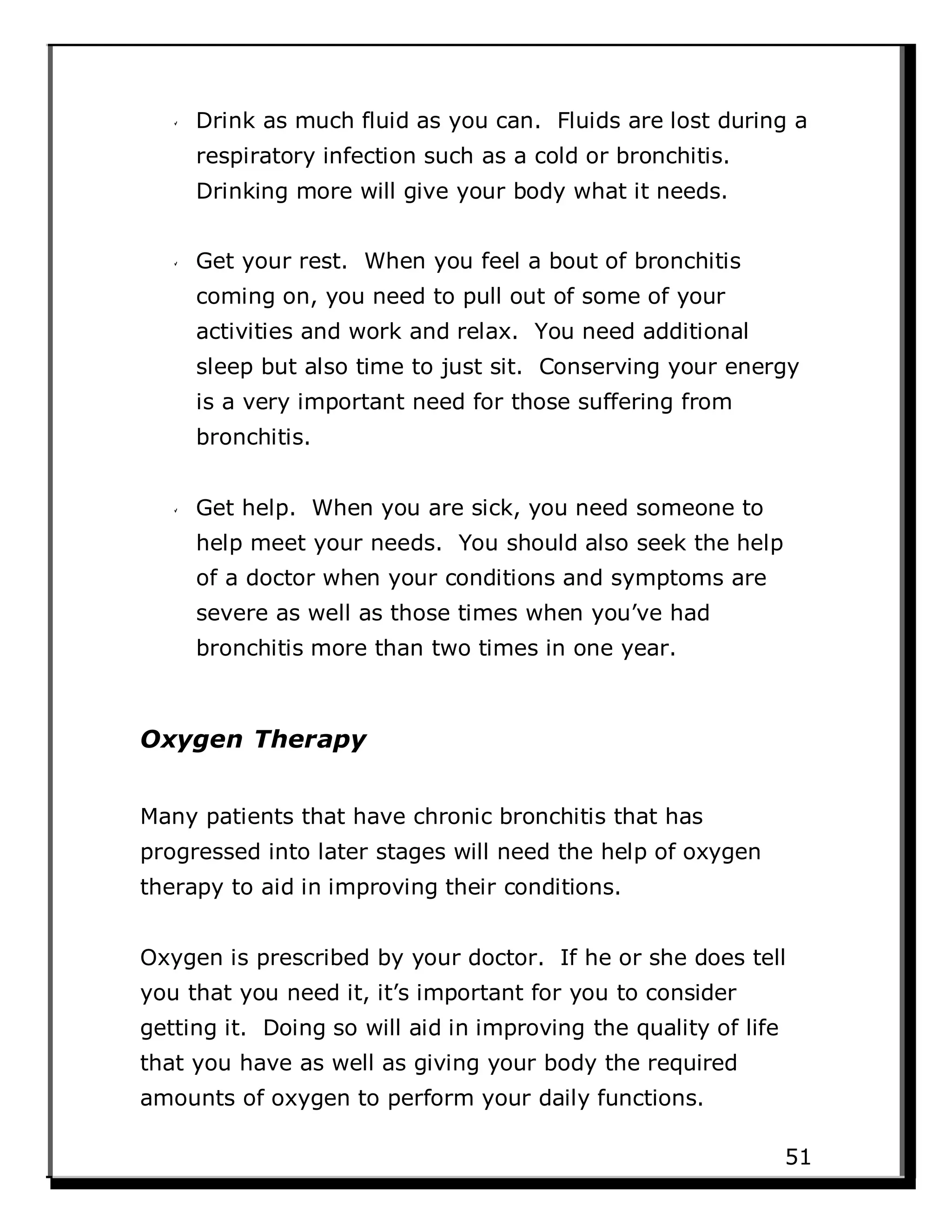 Drink as much fluid as you can. Fluids are lost during a
respiratory infection such as a cold or bronchitis.
Drinking more will give your body what it needs.
Get your rest. When you feel a bout of bronchitis
coming on, you need to pull out of some of your
activities and work and relax. You need additional
sleep but also time to just sit. Conserving your energy
is a very important need for those suffering from
bronchitis.
Get help. When you are sick, you need someone to
help meet your needs. You should also seek the help
of a doctor when your conditions and symptoms are
severe as well as those times when you’ve had
bronchitis more than two times in one year.
Oxygen Therapy
Many patients that have chronic bronchitis that has
progressed into later stages will need the help of oxygen
therapy to aid in improving their conditions.
Oxygen is prescribed by your doctor. If he or she does tell
you that you need it, it’s important for you to consider
getting it. Doing so will aid in improving the quality of life
that you have as well as giving your body the required
amounts of oxygen to perform your daily functions.
51
 