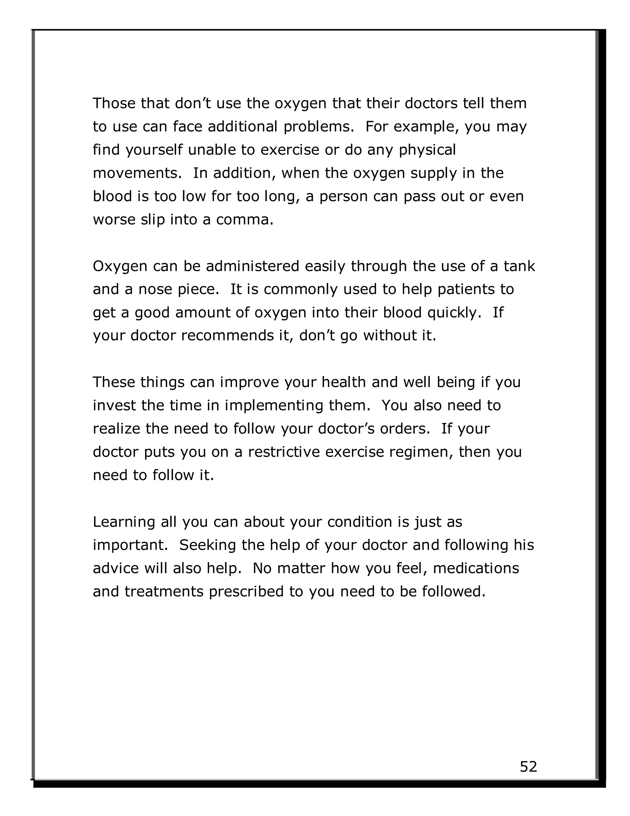 Those that don’t use the oxygen that their doctors tell them
to use can face additional problems. For example, you may
find yourself unable to exercise or do any physical
movements. In addition, when the oxygen supply in the
blood is too low for too long, a person can pass out or even
worse slip into a comma.
Oxygen can be administered easily through the use of a tank
and a nose piece. It is commonly used to help patients to
get a good amount of oxygen into their blood quickly. If
your doctor recommends it, don’t go without it.
These things can improve your health and well being if you
invest the time in implementing them. You also need to
realize the need to follow your doctor’s orders. If your
doctor puts you on a restrictive exercise regimen, then you
need to follow it.
Learning all you can about your condition is just as
important. Seeking the help of your doctor and following his
advice will also help. No matter how you feel, medications
and treatments prescribed to you need to be followed.
52
 