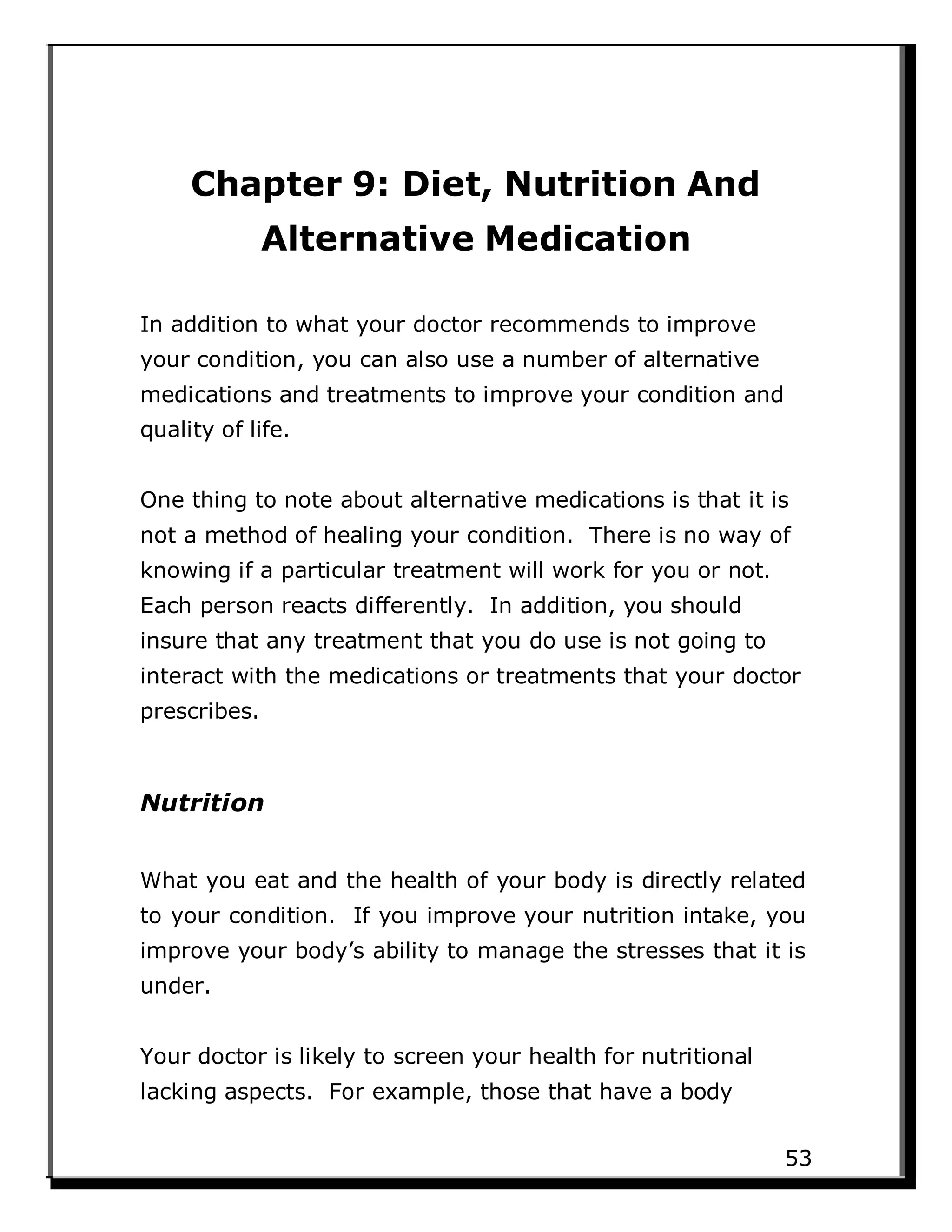 Chapter 9: Diet, Nutrition And
Alternative Medication
In addition to what your doctor recommends to improve
your condition, you can also use a number of alternative
medications and treatments to improve your condition and
quality of life.
One thing to note about alternative medications is that it is
not a method of healing your condition. There is no way of
knowing if a particular treatment will work for you or not.
Each person reacts differently. In addition, you should
insure that any treatment that you do use is not going to
interact with the medications or treatments that your doctor
prescribes.
Nutrition
What you eat and the health of your body is directly related
to your condition. If you improve your nutrition intake, you
improve your body’s ability to manage the stresses that it is
under.
Your doctor is likely to screen your health for nutritional
lacking aspects. For example, those that have a body
53
 