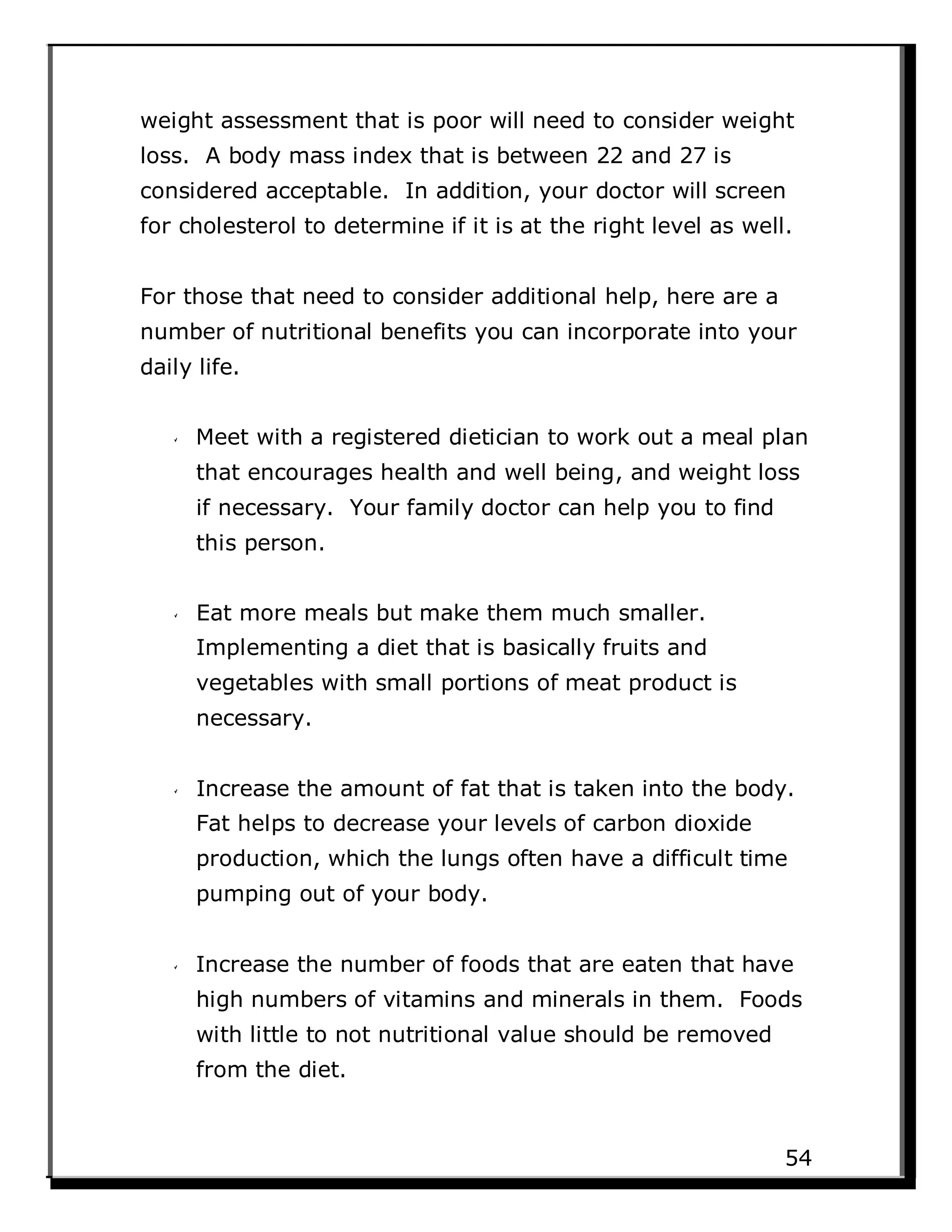 weight assessment that is poor will need to consider weight
loss. A body mass index that is between 22 and 27 is
considered acceptable. In addition, your doctor will screen
for cholesterol to determine if it is at the right level as well.
For those that need to consider additional help, here are a
number of nutritional benefits you can incorporate into your
daily life.
Meet with a registered dietician to work out a meal plan
that encourages health and well being, and weight loss
if necessary. Your family doctor can help you to find
this person.
Eat more meals but make them much smaller.
Implementing a diet that is basically fruits and
vegetables with small portions of meat product is
necessary.
Increase the amount of fat that is taken into the body.
Fat helps to decrease your levels of carbon dioxide
production, which the lungs often have a difficult time
pumping out of your body.
Increase the number of foods that are eaten that have
high numbers of vitamins and minerals in them. Foods
with little to not nutritional value should be removed
from the diet.
54
 