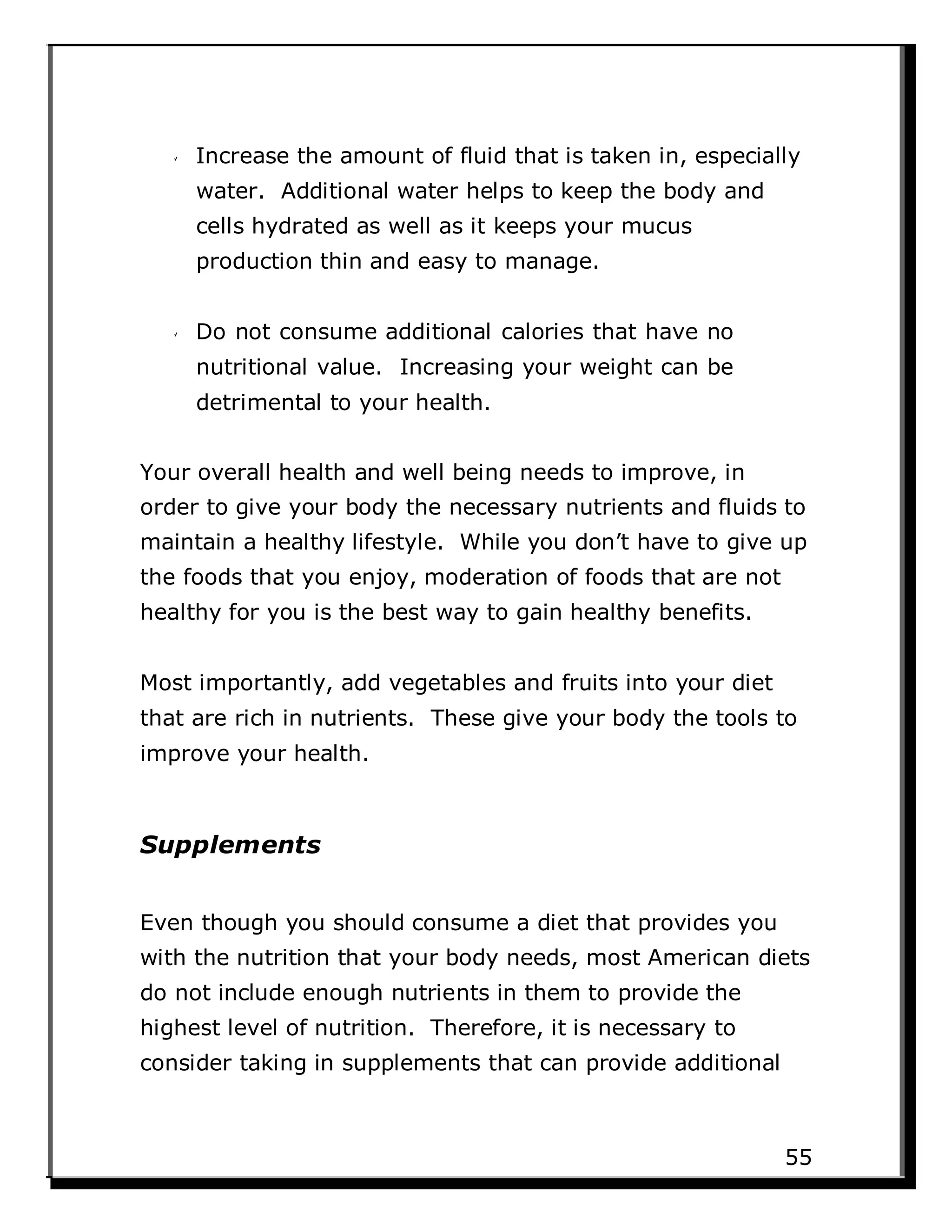 Increase the amount of fluid that is taken in, especially
water. Additional water helps to keep the body and
cells hydrated as well as it keeps your mucus
production thin and easy to manage.
Do not consume additional calories that have no
nutritional value. Increasing your weight can be
detrimental to your health.
Your overall health and well being needs to improve, in
order to give your body the necessary nutrients and fluids to
maintain a healthy lifestyle. While you don’t have to give up
the foods that you enjoy, moderation of foods that are not
healthy for you is the best way to gain healthy benefits.
Most importantly, add vegetables and fruits into your diet
that are rich in nutrients. These give your body the tools to
improve your health.
Supplements
Even though you should consume a diet that provides you
with the nutrition that your body needs, most American diets
do not include enough nutrients in them to provide the
highest level of nutrition. Therefore, it is necessary to
consider taking in supplements that can provide additional
55
 