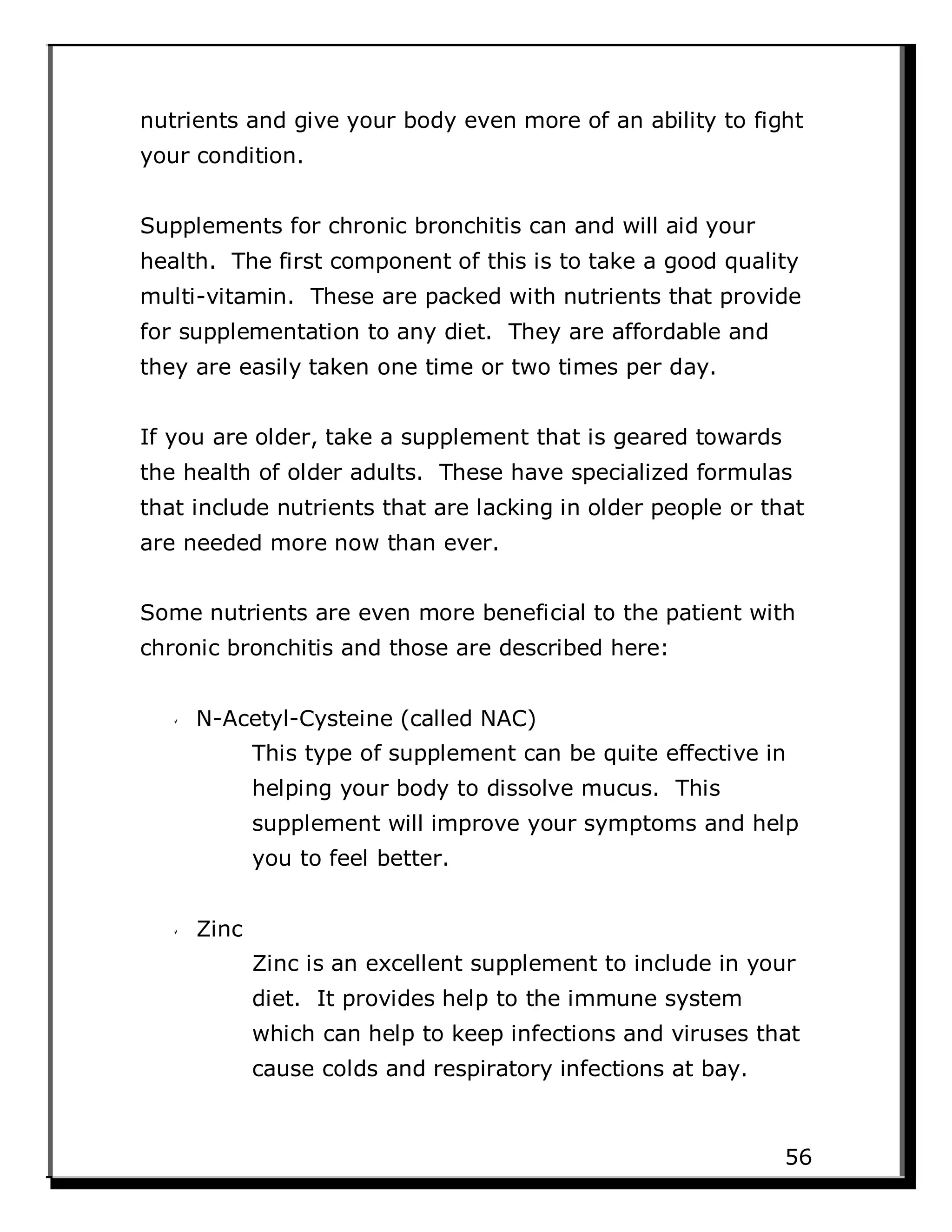 nutrients and give your body even more of an ability to fight
your condition.
Supplements for chronic bronchitis can and will aid your
health. The first component of this is to take a good quality
multi-vitamin. These are packed with nutrients that provide
for supplementation to any diet. They are affordable and
they are easily taken one time or two times per day.
If you are older, take a supplement that is geared towards
the health of older adults. These have specialized formulas
that include nutrients that are lacking in older people or that
are needed more now than ever.
Some nutrients are even more beneficial to the patient with
chronic bronchitis and those are described here:
N-Acetyl-Cysteine (called NAC)
This type of supplement can be quite effective in
helping your body to dissolve mucus. This
supplement will improve your symptoms and help
you to feel better.
Zinc
Zinc is an excellent supplement to include in your
diet. It provides help to the immune system
which can help to keep infections and viruses that
cause colds and respiratory infections at bay.
56
 