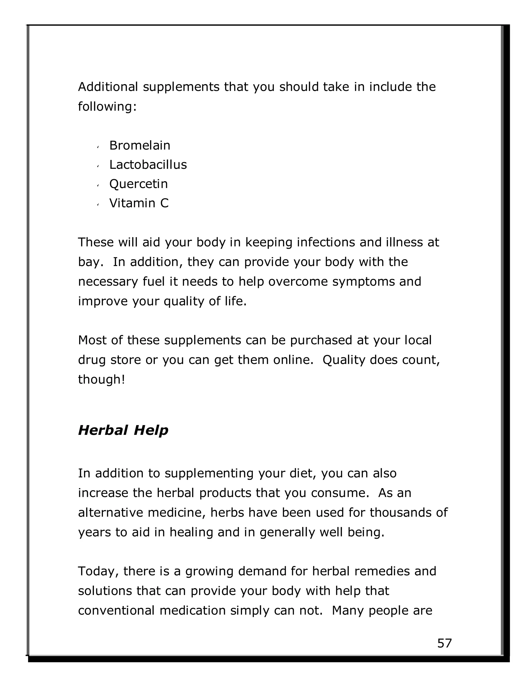 Additional supplements that you should take in include the
following:
Bromelain
Lactobacillus
Quercetin
Vitamin C
These will aid your body in keeping infections and illness at
bay. In addition, they can provide your body with the
necessary fuel it needs to help overcome symptoms and
improve your quality of life.
Most of these supplements can be purchased at your local
drug store or you can get them online. Quality does count,
though!
Herbal Help
In addition to supplementing your diet, you can also
increase the herbal products that you consume. As an
alternative medicine, herbs have been used for thousands of
years to aid in healing and in generally well being.
Today, there is a growing demand for herbal remedies and
solutions that can provide your body with help that
conventional medication simply can not. Many people are
57
 
