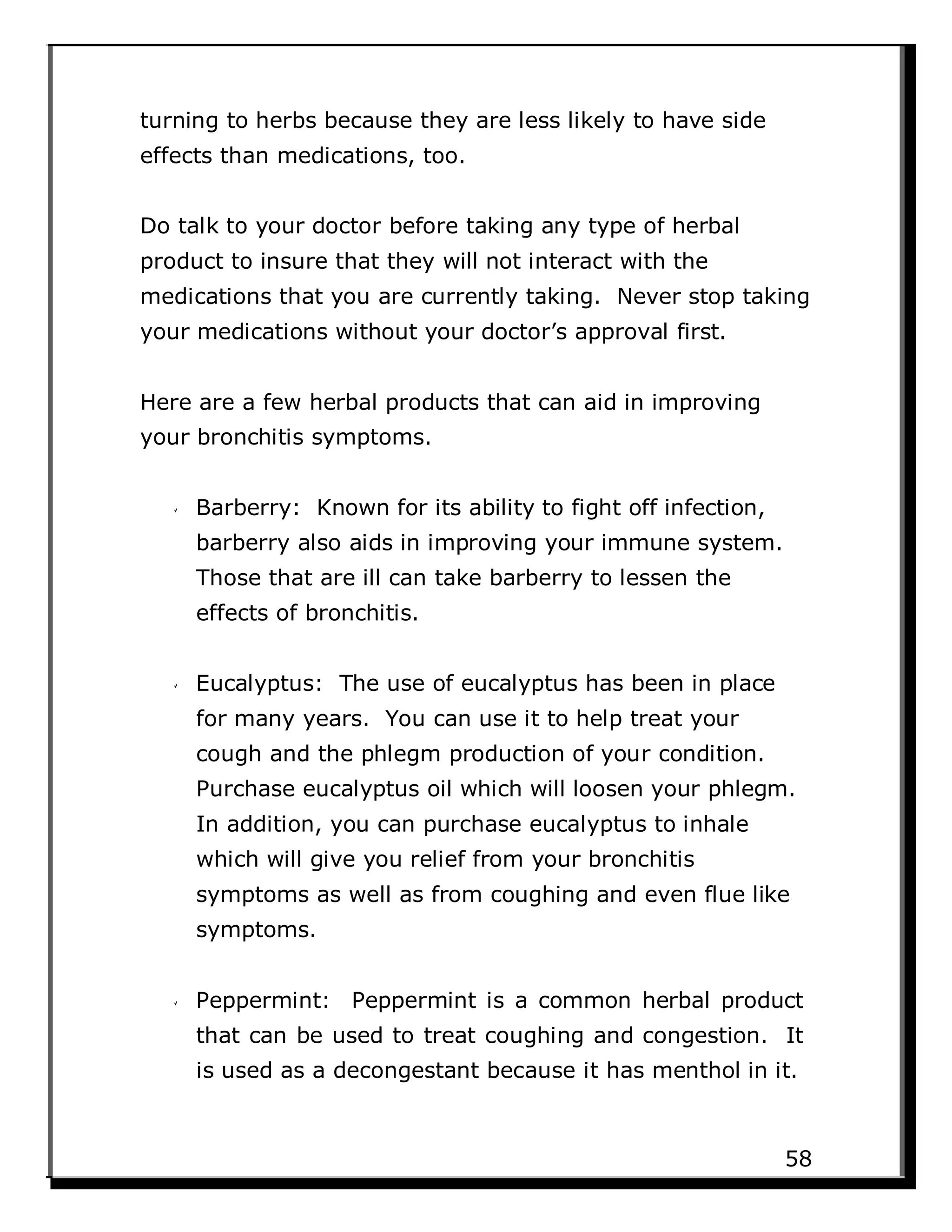 turning to herbs because they are less likely to have side
effects than medications, too.
Do talk to your doctor before taking any type of herbal
product to insure that they will not interact with the
medications that you are currently taking. Never stop taking
your medications without your doctor’s approval first.
Here are a few herbal products that can aid in improving
your bronchitis symptoms.
Barberry: Known for its ability to fight off infection,
barberry also aids in improving your immune system.
Those that are ill can take barberry to lessen the
effects of bronchitis.
Eucalyptus: The use of eucalyptus has been in place
for many years. You can use it to help treat your
cough and the phlegm production of your condition.
Purchase eucalyptus oil which will loosen your phlegm.
In addition, you can purchase eucalyptus to inhale
which will give you relief from your bronchitis
symptoms as well as from coughing and even flue like
symptoms.
Peppermint: Peppermint is a common herbal product
that can be used to treat coughing and congestion. It
is used as a decongestant because it has menthol in it.
58
 