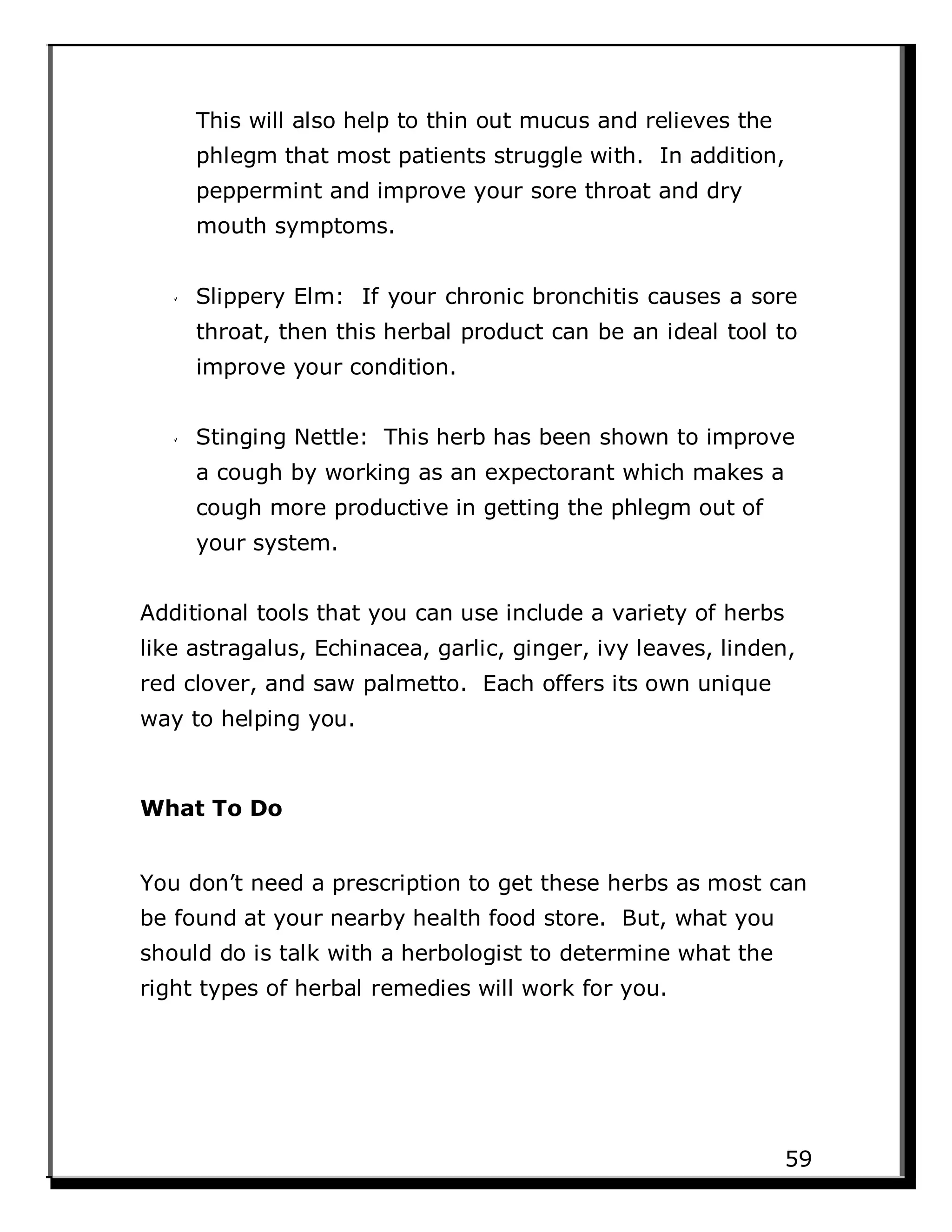 This will also help to thin out mucus and relieves the
phlegm that most patients struggle with. In addition,
peppermint and improve your sore throat and dry
mouth symptoms.
Slippery Elm: If your chronic bronchitis causes a sore
throat, then this herbal product can be an ideal tool to
improve your condition.
Stinging Nettle: This herb has been shown to improve
a cough by working as an expectorant which makes a
cough more productive in getting the phlegm out of
your system.
Additional tools that you can use include a variety of herbs
like astragalus, Echinacea, garlic, ginger, ivy leaves, linden,
red clover, and saw palmetto. Each offers its own unique
way to helping you.
What To Do
You don’t need a prescription to get these herbs as most can
be found at your nearby health food store. But, what you
should do is talk with a herbologist to determine what the
right types of herbal remedies will work for you.
59
 