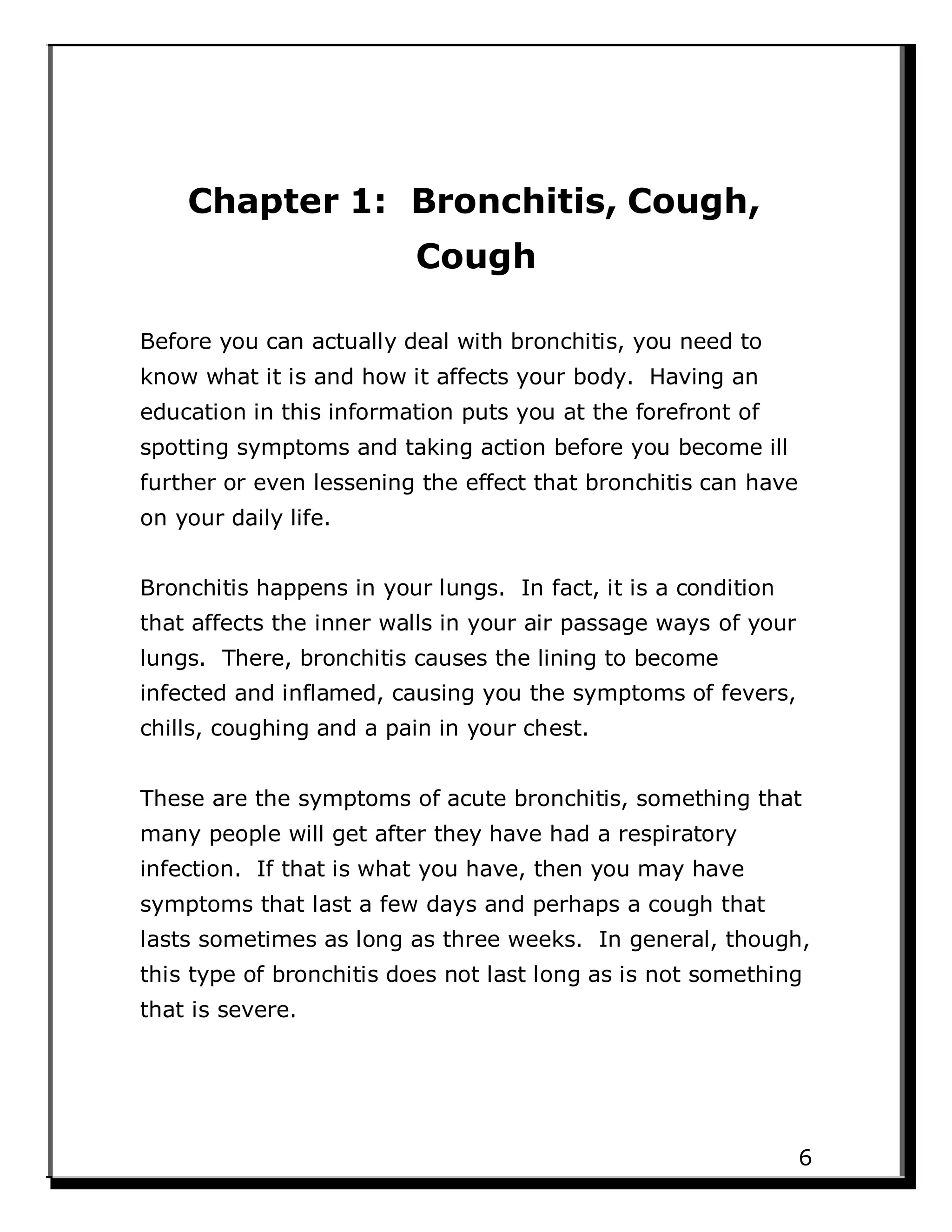 Chapter 1: Bronchitis, Cough,
Cough
Before you can actually deal with bronchitis, you need to
know what it is and how it affects your body. Having an
education in this information puts you at the forefront of
spotting symptoms and taking action before you become ill
further or even lessening the effect that bronchitis can have
on your daily life.
Bronchitis happens in your lungs. In fact, it is a condition
that affects the inner walls in your air passage ways of your
lungs. There, bronchitis causes the lining to become
infected and inflamed, causing you the symptoms of fevers,
chills, coughing and a pain in your chest.
These are the symptoms of acute bronchitis, something that
many people will get after they have had a respiratory
infection. If that is what you have, then you may have
symptoms that last a few days and perhaps a cough that
lasts sometimes as long as three weeks. In general, though,
this type of bronchitis does not last long as is not something
that is severe.
6
 