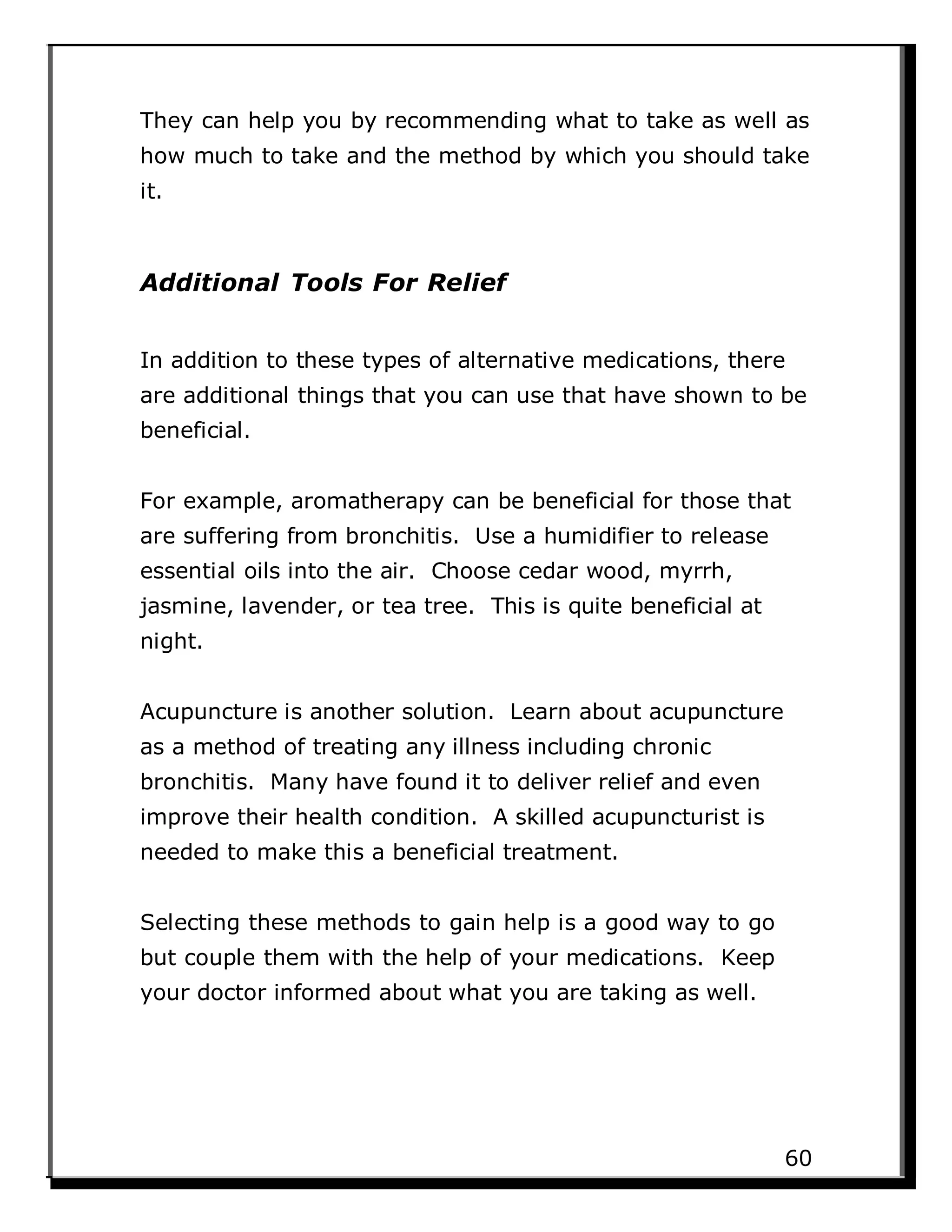 They can help you by recommending what to take as well as
how much to take and the method by which you should take
it.
Additional Tools For Relief
In addition to these types of alternative medications, there
are additional things that you can use that have shown to be
beneficial.
For example, aromatherapy can be beneficial for those that
are suffering from bronchitis. Use a humidifier to release
essential oils into the air. Choose cedar wood, myrrh,
jasmine, lavender, or tea tree. This is quite beneficial at
night.
Acupuncture is another solution. Learn about acupuncture
as a method of treating any illness including chronic
bronchitis. Many have found it to deliver relief and even
improve their health condition. A skilled acupuncturist is
needed to make this a beneficial treatment.
Selecting these methods to gain help is a good way to go
but couple them with the help of your medications. Keep
your doctor informed about what you are taking as well.
60
 