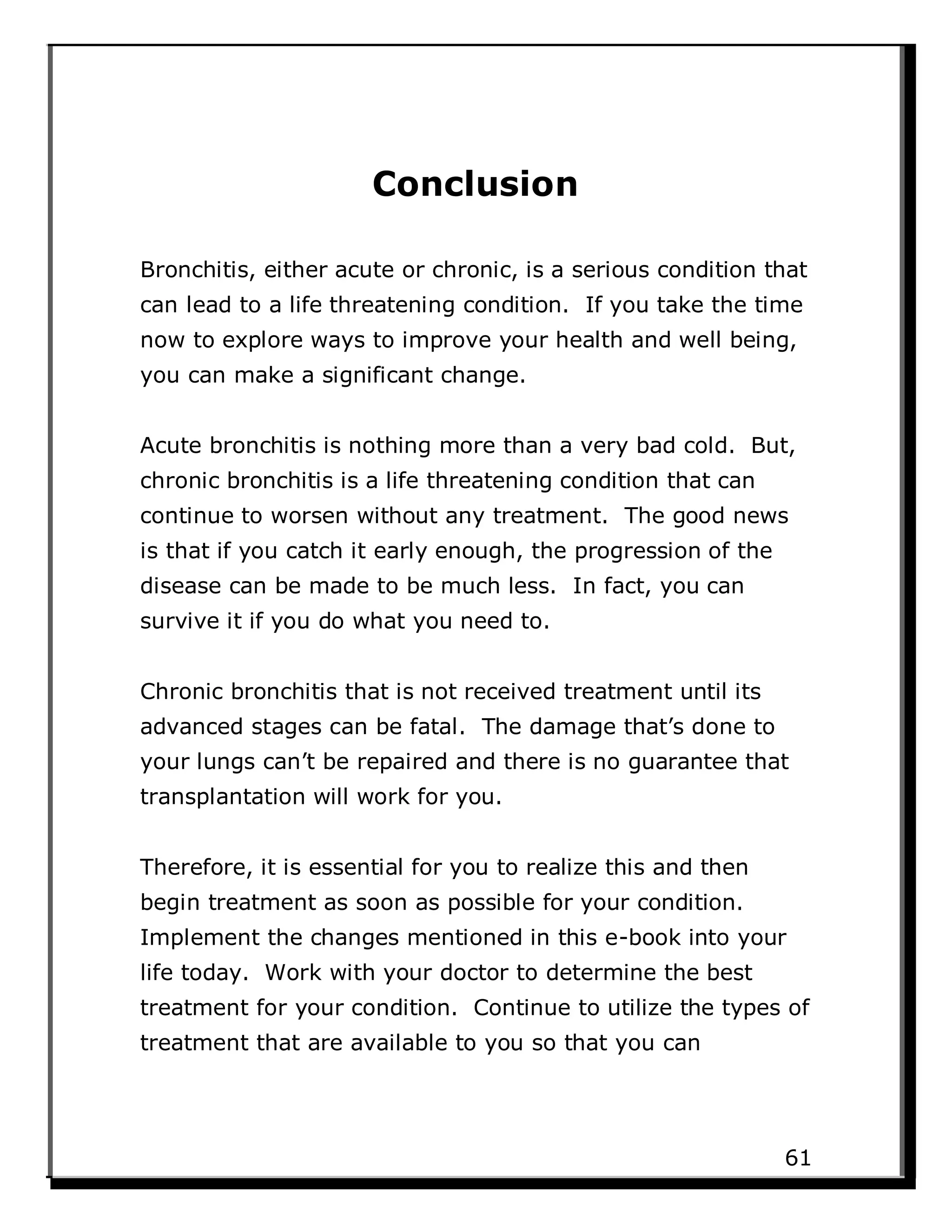 Conclusion
Bronchitis, either acute or chronic, is a serious condition that
can lead to a life threatening condition. If you take the time
now to explore ways to improve your health and well being,
you can make a significant change.
Acute bronchitis is nothing more than a very bad cold. But,
chronic bronchitis is a life threatening condition that can
continue to worsen without any treatment. The good news
is that if you catch it early enough, the progression of the
disease can be made to be much less. In fact, you can
survive it if you do what you need to.
Chronic bronchitis that is not received treatment until its
advanced stages can be fatal. The damage that’s done to
your lungs can’t be repaired and there is no guarantee that
transplantation will work for you.
Therefore, it is essential for you to realize this and then
begin treatment as soon as possible for your condition.
Implement the changes mentioned in this e-book into your
life today. Work with your doctor to determine the best
treatment for your condition. Continue to utilize the types of
treatment that are available to you so that you can
61
 