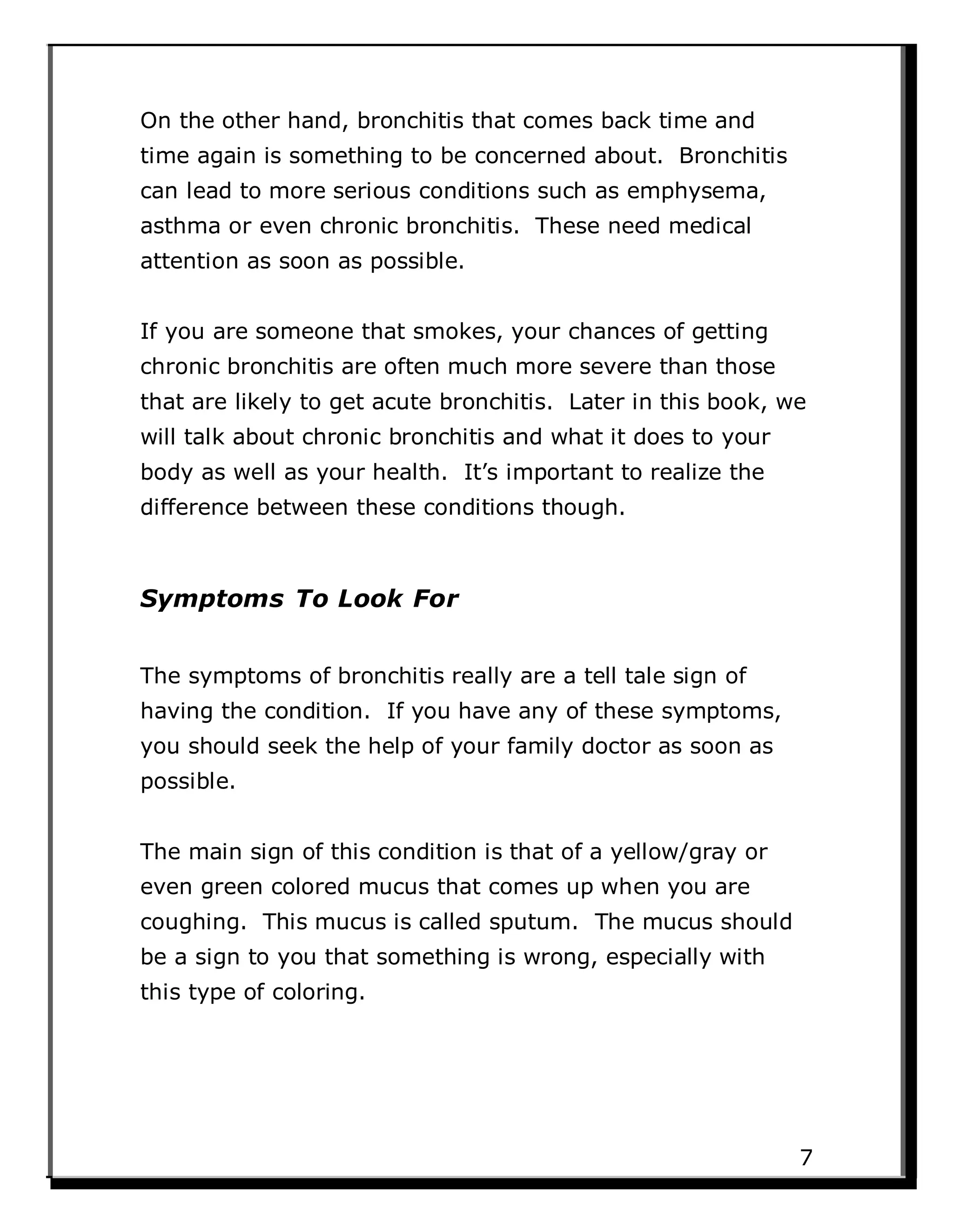 On the other hand, bronchitis that comes back time and
time again is something to be concerned about. Bronchitis
can lead to more serious conditions such as emphysema,
asthma or even chronic bronchitis. These need medical
attention as soon as possible.
If you are someone that smokes, your chances of getting
chronic bronchitis are often much more severe than those
that are likely to get acute bronchitis. Later in this book, we
will talk about chronic bronchitis and what it does to your
body as well as your health. It’s important to realize the
difference between these conditions though.
Symptoms To Look For
The symptoms of bronchitis really are a tell tale sign of
having the condition. If you have any of these symptoms,
you should seek the help of your family doctor as soon as
possible.
The main sign of this condition is that of a yellow/gray or
even green colored mucus that comes up when you are
coughing. This mucus is called sputum. The mucus should
be a sign to you that something is wrong, especially with
this type of coloring.
7
 