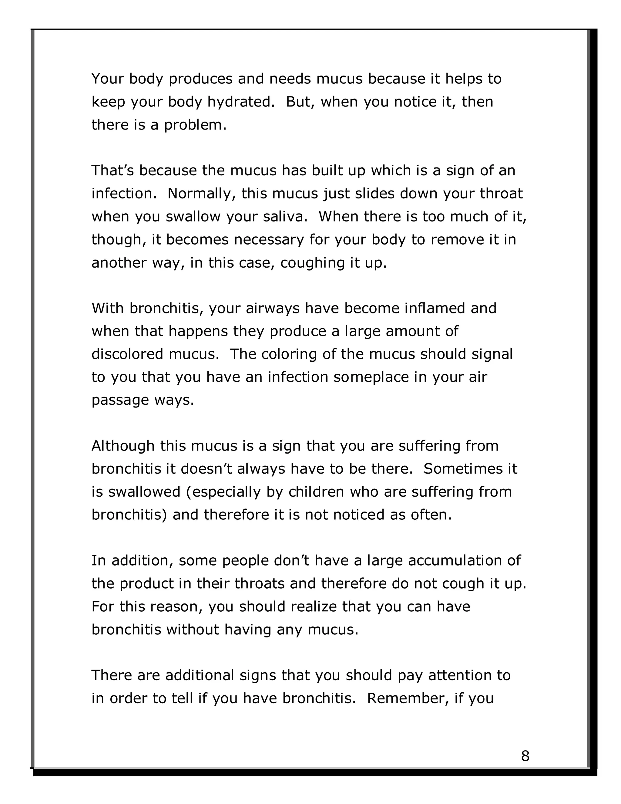 Your body produces and needs mucus because it helps to
keep your body hydrated. But, when you notice it, then
there is a problem.
That’s because the mucus has built up which is a sign of an
infection. Normally, this mucus just slides down your throat
when you swallow your saliva. When there is too much of it,
though, it becomes necessary for your body to remove it in
another way, in this case, coughing it up.
With bronchitis, your airways have become inflamed and
when that happens they produce a large amount of
discolored mucus. The coloring of the mucus should signal
to you that you have an infection someplace in your air
passage ways.
Although this mucus is a sign that you are suffering from
bronchitis it doesn’t always have to be there. Sometimes it
is swallowed (especially by children who are suffering from
bronchitis) and therefore it is not noticed as often.
In addition, some people don’t have a large accumulation of
the product in their throats and therefore do not cough it up.
For this reason, you should realize that you can have
bronchitis without having any mucus.
There are additional signs that you should pay attention to
in order to tell if you have bronchitis. Remember, if you
8
 