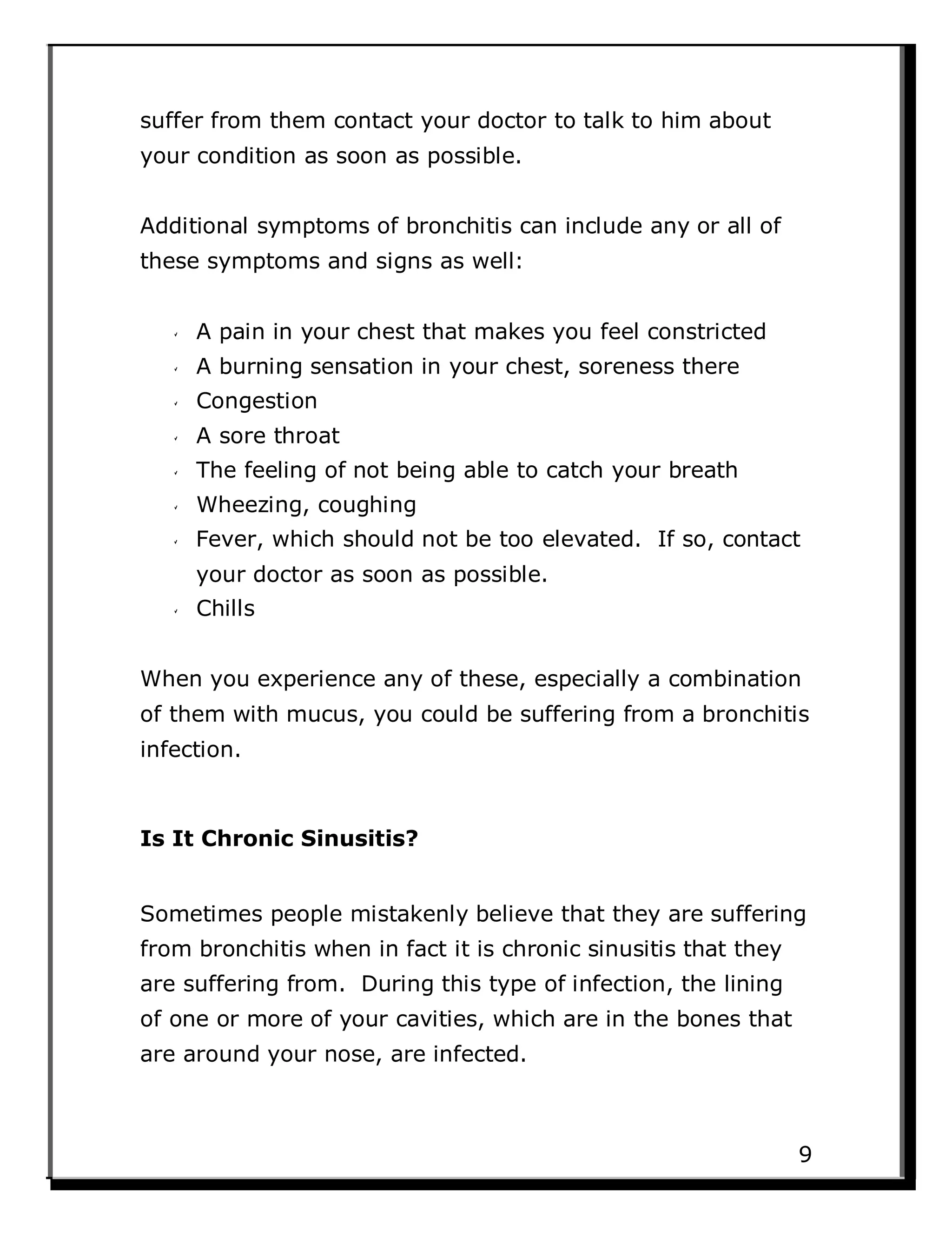 suffer from them contact your doctor to talk to him about
your condition as soon as possible.
Additional symptoms of bronchitis can include any or all of
these symptoms and signs as well:
A pain in your chest that makes you feel constricted
A burning sensation in your chest, soreness there
Congestion
A sore throat
The feeling of not being able to catch your breath
Wheezing, coughing
Fever, which should not be too elevated. If so, contact
your doctor as soon as possible.
Chills
When you experience any of these, especially a combination
of them with mucus, you could be suffering from a bronchitis
infection.
Is It Chronic Sinusitis?
Sometimes people mistakenly believe that they are suffering
from bronchitis when in fact it is chronic sinusitis that they
are suffering from. During this type of infection, the lining
of one or more of your cavities, which are in the bones that
are around your nose, are infected.
9
 