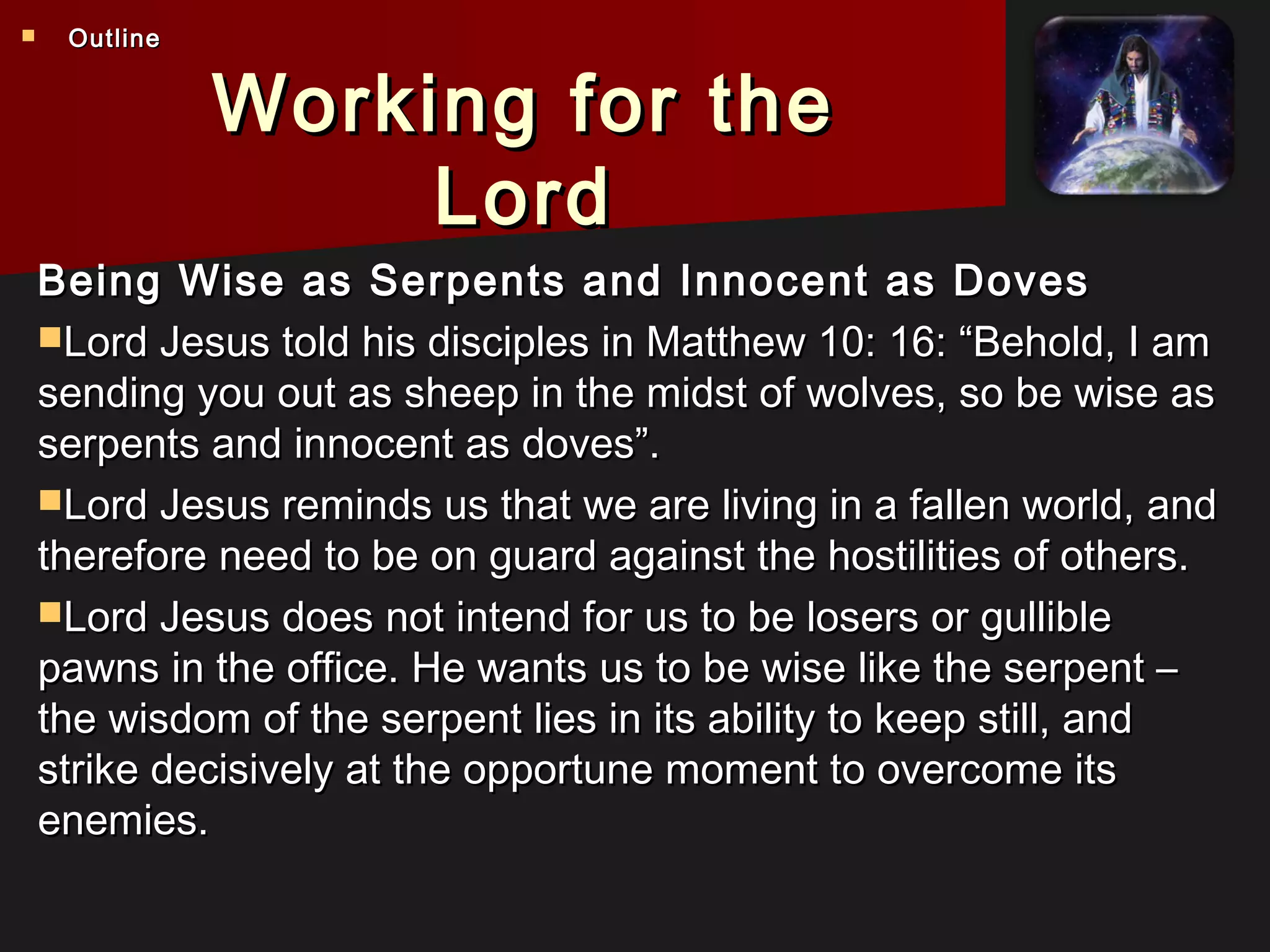 Working for theWorking for the
LordLord
Being Wise as Serpents and Innocent as DovesBeing Wise as Serpents and Innocent as Doves
Lord Jesus told his disciples in Matthew 10: 16: “Behold, I amLord Jesus told his disciples in Matthew 10: 16: “Behold, I am
sending you out as sheep in the midst of wolves, so be wise assending you out as sheep in the midst of wolves, so be wise as
serpents and innocent as doves”.serpents and innocent as doves”.
Lord Jesus reminds us that we are living in a fallen world, andLord Jesus reminds us that we are living in a fallen world, and
therefore need to be on guard against the hostilities of others.therefore need to be on guard against the hostilities of others.
Lord Jesus does not intend for us to be losers or gullibleLord Jesus does not intend for us to be losers or gullible
pawns in the office. He wants us to be wise like the serpent –pawns in the office. He wants us to be wise like the serpent –
the wisdom of the serpent lies in its ability to keep still, andthe wisdom of the serpent lies in its ability to keep still, and
strike decisively at the opportune moment to overcome itsstrike decisively at the opportune moment to overcome its
enemies.enemies.
 OutlineOutline
 