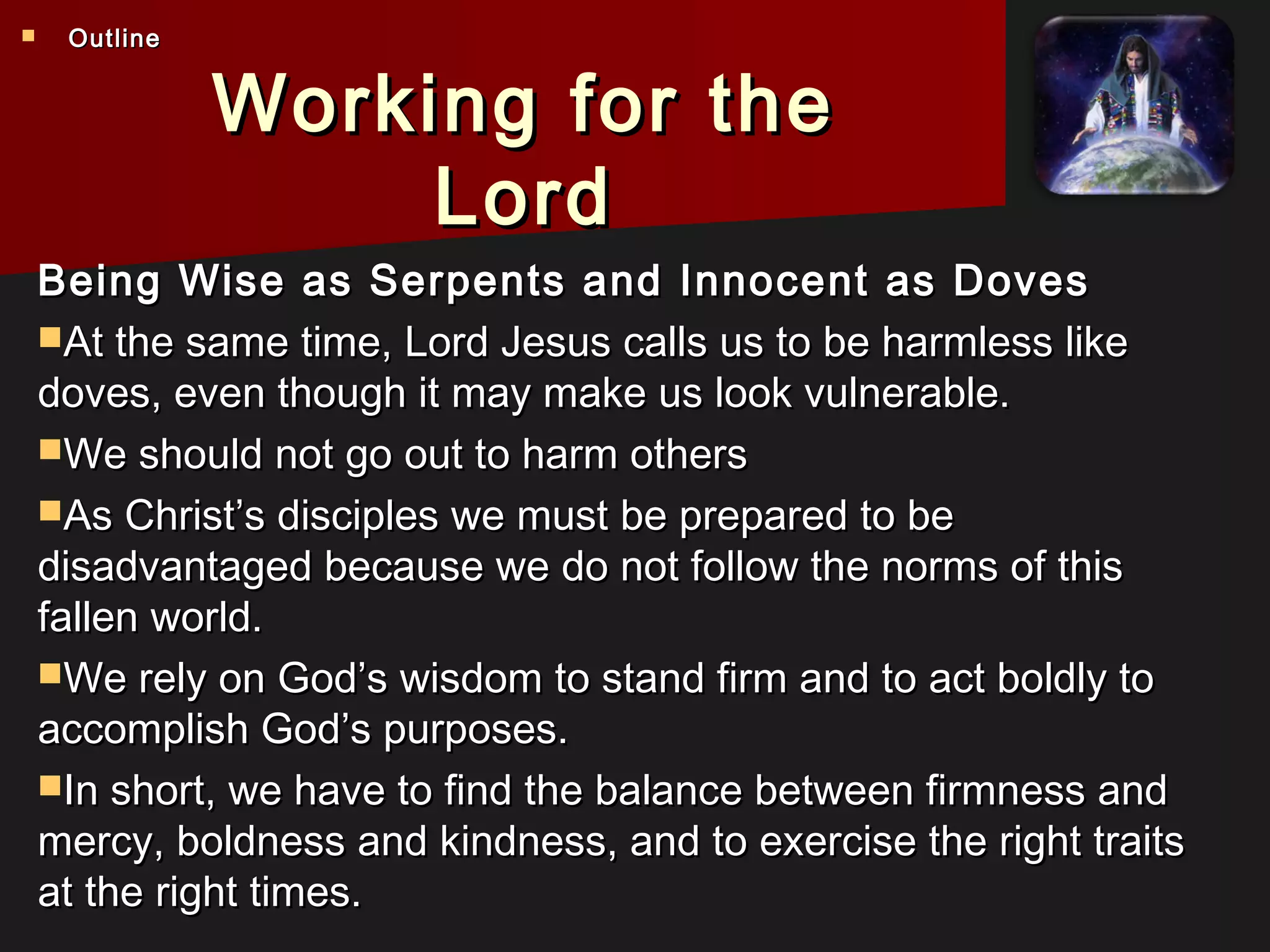 Working for theWorking for the
LordLord
Being Wise as Serpents and Innocent as DovesBeing Wise as Serpents and Innocent as Doves
At the same time, Lord Jesus calls us to be harmless likeAt the same time, Lord Jesus calls us to be harmless like
doves, even though it may make us look vulnerable.doves, even though it may make us look vulnerable.
We should not go out to harm othersWe should not go out to harm others
As Christ’s disciples we must be prepared to beAs Christ’s disciples we must be prepared to be
disadvantaged because we do not follow the norms of thisdisadvantaged because we do not follow the norms of this
fallen world.fallen world.
We rely on God’s wisdom to stand firm and to act boldly toWe rely on God’s wisdom to stand firm and to act boldly to
accomplish God’s purposes.accomplish God’s purposes.
In short, we have to find the balance between firmness andIn short, we have to find the balance between firmness and
mercy, boldness and kindness, and to exercise the right traitsmercy, boldness and kindness, and to exercise the right traits
at the right times.at the right times.
 OutlineOutline
 