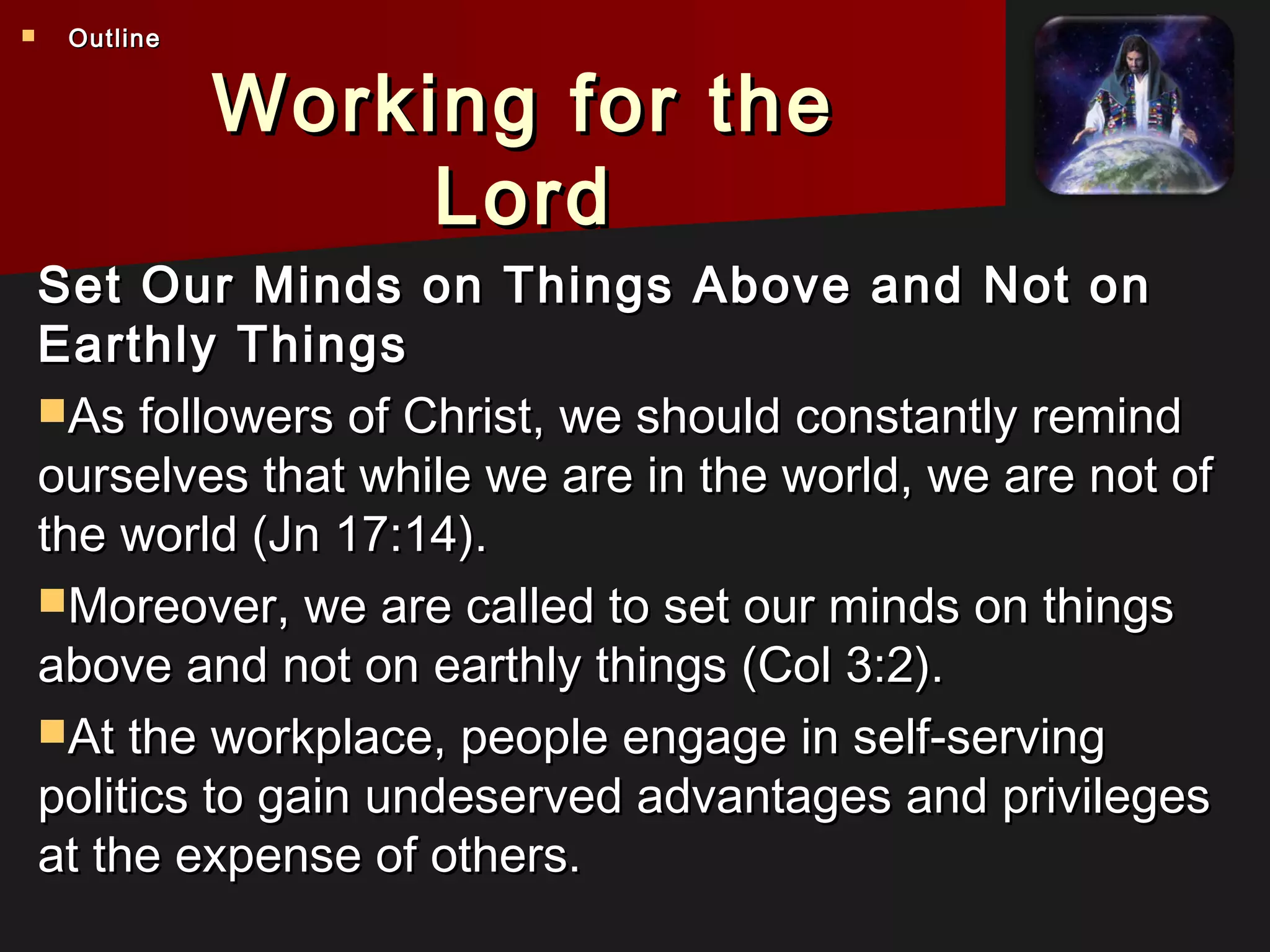 Working for theWorking for the
LordLord
Set Our Minds on Things Above and Not onSet Our Minds on Things Above and Not on
Earthly ThingsEarthly Things
As followers of Christ, we should constantly remindAs followers of Christ, we should constantly remind
ourselves that while we are in the world, we are not ofourselves that while we are in the world, we are not of
the world (Jn 17:14).the world (Jn 17:14).
Moreover, we are called to set our minds on thingsMoreover, we are called to set our minds on things
above and not on earthly things (Col 3:2).above and not on earthly things (Col 3:2).
At the workplace, people engage in self-servingAt the workplace, people engage in self-serving
politics to gain undeserved advantages and privilegespolitics to gain undeserved advantages and privileges
at the expense of others.at the expense of others.
 OutlineOutline
 