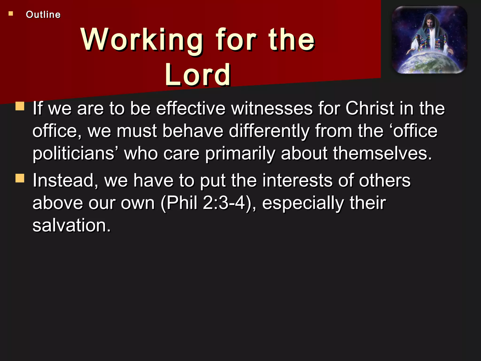 Working for theWorking for the
LordLord
 If we are to be effective witnesses for Christ in theIf we are to be effective witnesses for Christ in the
office, we must behave differently from the ‘officeoffice, we must behave differently from the ‘office
politicians’ who care primarily about themselves.politicians’ who care primarily about themselves.
 Instead, we have to put the interests of othersInstead, we have to put the interests of others
above our own (Phil 2:3-4), especially theirabove our own (Phil 2:3-4), especially their
salvation.salvation.
 OutlineOutline
 