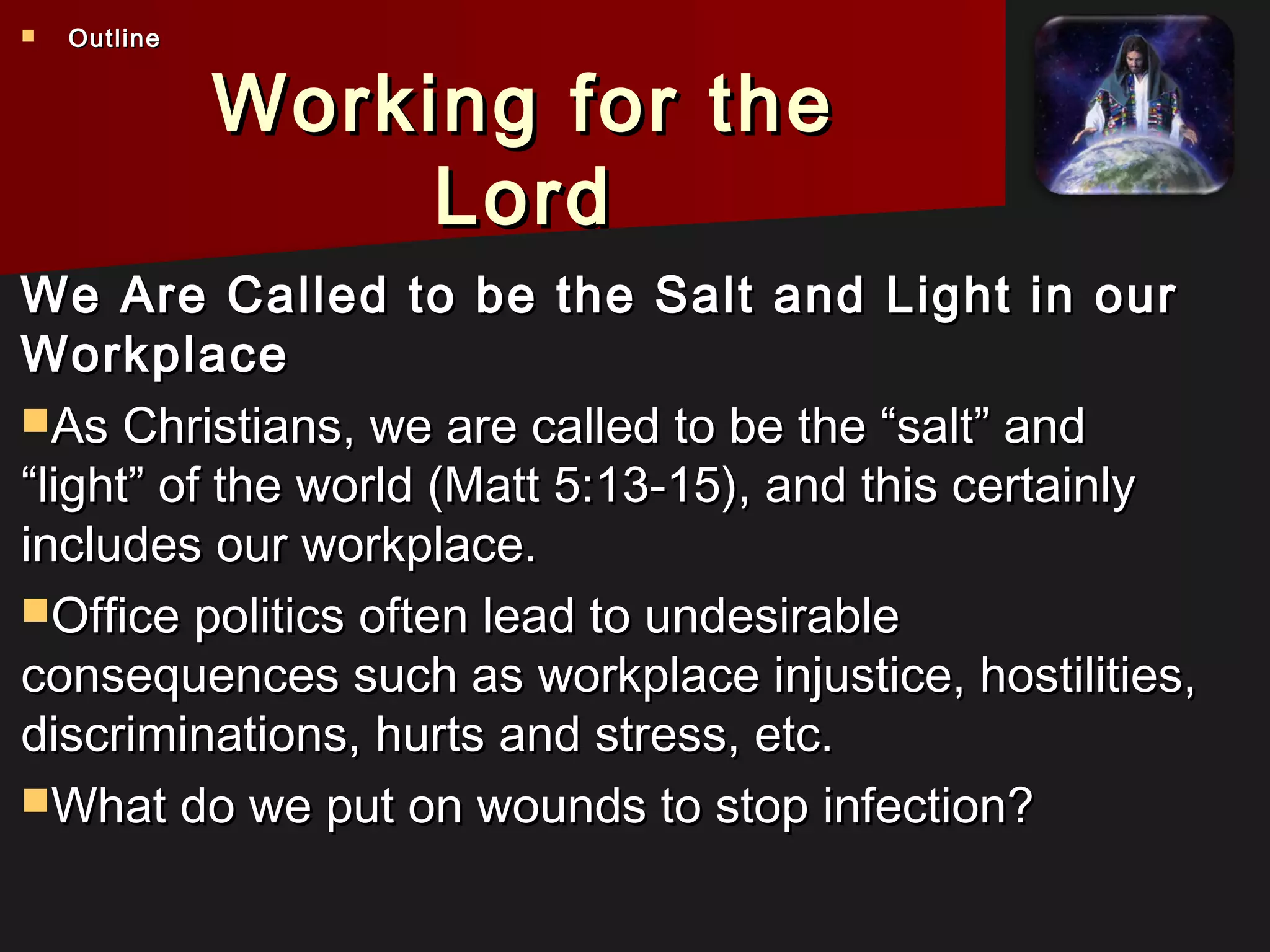 Working for theWorking for the
LordLord
We Are Called to be the Salt and Light in ourWe Are Called to be the Salt and Light in our
WorkplaceWorkplace
As Christians, we are called to be the “salt” andAs Christians, we are called to be the “salt” and
“light” of the world (Matt 5:13-15), and this certainly“light” of the world (Matt 5:13-15), and this certainly
includes our workplace.includes our workplace.
Office politics often lead to undesirableOffice politics often lead to undesirable
consequences such as workplace injustice, hostilities,consequences such as workplace injustice, hostilities,
discriminations, hurts and stress, etc.discriminations, hurts and stress, etc.
What do we put on wounds to stop infection?What do we put on wounds to stop infection?
 OutlineOutline
 