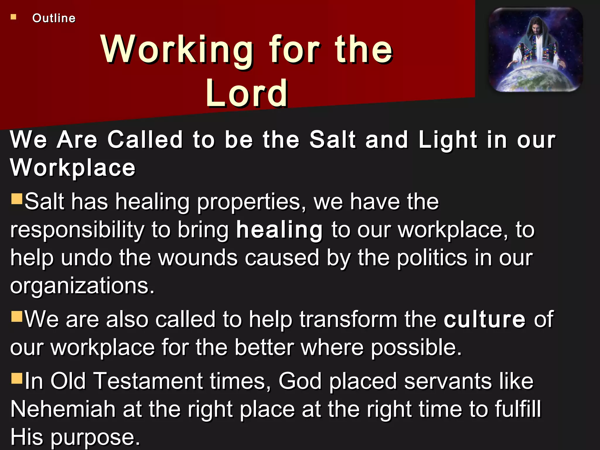 Working for theWorking for the
LordLord
We Are Called to be the Salt and Light in ourWe Are Called to be the Salt and Light in our
WorkplaceWorkplace
Salt has healing properties, we have theSalt has healing properties, we have the
responsibility to bringresponsibility to bring healinghealing to our workplace, toto our workplace, to
help undo the wounds caused by the politics in ourhelp undo the wounds caused by the politics in our
organizations.organizations.
We are also called to help transform theWe are also called to help transform the cultureculture ofof
our workplace for the better where possible.our workplace for the better where possible.
In Old Testament times, God placed servants likeIn Old Testament times, God placed servants like
Nehemiah at the right place at the right time to fulfillNehemiah at the right place at the right time to fulfill
His purpose.His purpose.
 OutlineOutline
 