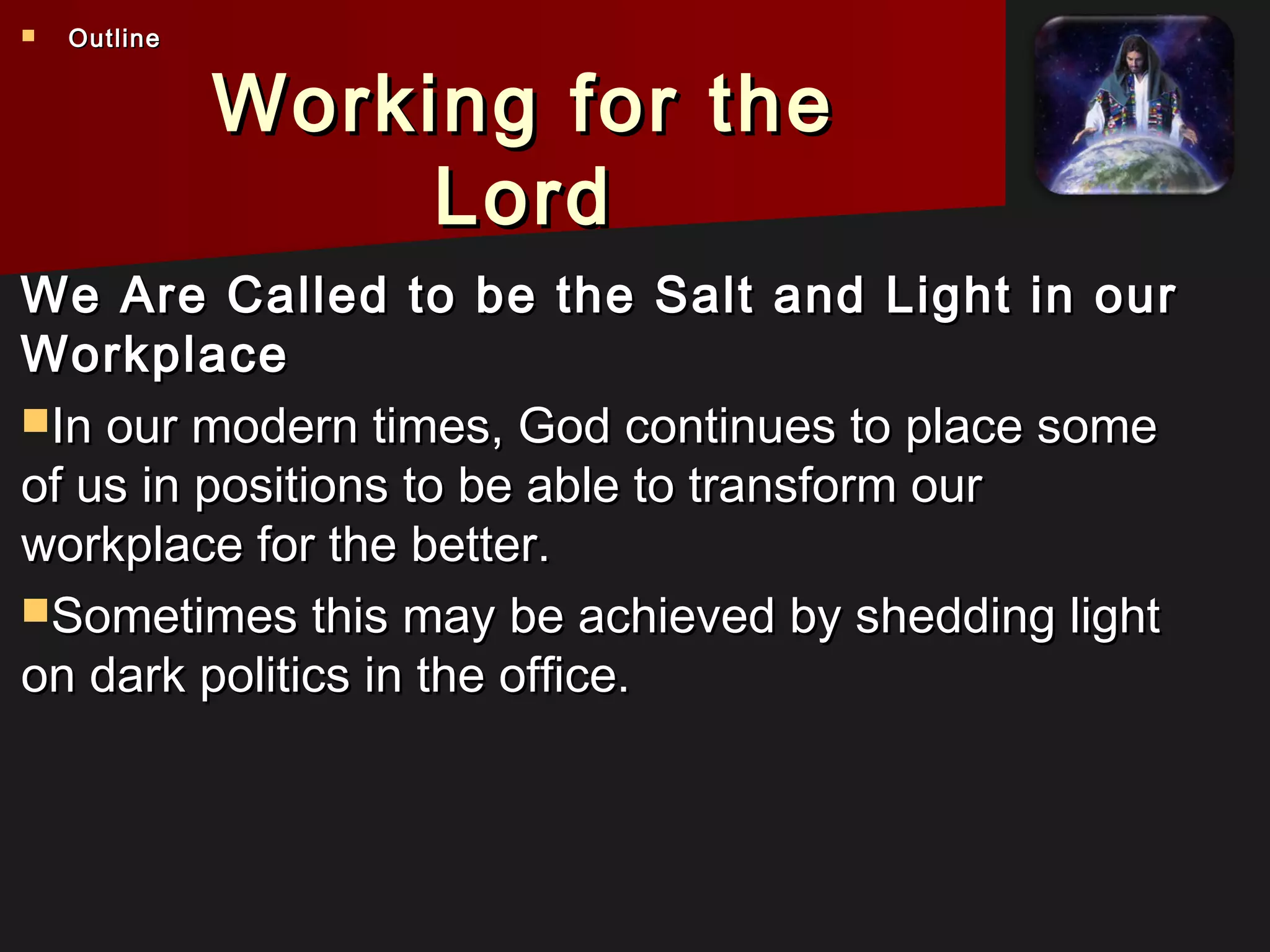 Working for theWorking for the
LordLord
We Are Called to be the Salt and Light in ourWe Are Called to be the Salt and Light in our
WorkplaceWorkplace
In our modern times, God continues to place someIn our modern times, God continues to place some
of us in positions to be able to transform ourof us in positions to be able to transform our
workplace for the better.workplace for the better.
Sometimes this may be achieved by shedding lightSometimes this may be achieved by shedding light
on dark politics in the office.on dark politics in the office.
 OutlineOutline
 