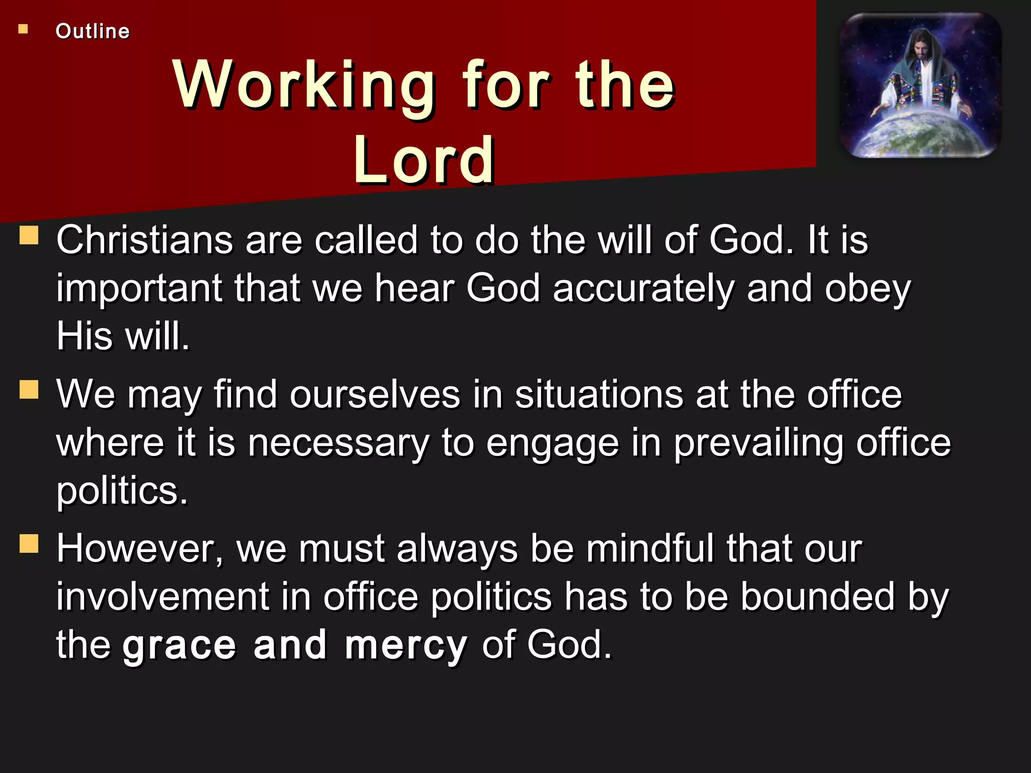 Working for theWorking for the
LordLord
 Christians are called to do the will of God. It isChristians are called to do the will of God. It is
important that we hear God accurately and obeyimportant that we hear God accurately and obey
His will.His will.
 We may find ourselves in situations at the officeWe may find ourselves in situations at the office
where it is necessary to engage in prevailing officewhere it is necessary to engage in prevailing office
politics.politics.
 However, we must always be mindful that ourHowever, we must always be mindful that our
involvement in office politics has to be bounded byinvolvement in office politics has to be bounded by
thethe grace and mercygrace and mercy of God.of God.
 OutlineOutline
 