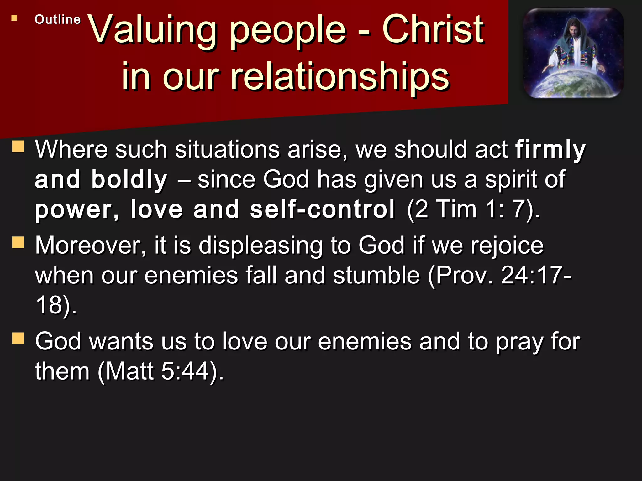 Valuing people - ChristValuing people - Christ
in our relationshipsin our relationships
 Where such situations arise, we should actWhere such situations arise, we should act firmlyfirmly
and boldlyand boldly – since God has given us a spirit of– since God has given us a spirit of
power, love and self-controlpower, love and self-control (2 Tim 1: 7).(2 Tim 1: 7).
 Moreover, it is displeasing to God if we rejoiceMoreover, it is displeasing to God if we rejoice
when our enemies fall and stumble (Prov. 24:17-when our enemies fall and stumble (Prov. 24:17-
18).18).
 God wants us to love our enemies and to pray forGod wants us to love our enemies and to pray for
them (Matt 5:44).them (Matt 5:44).
 OutlineOutline
 