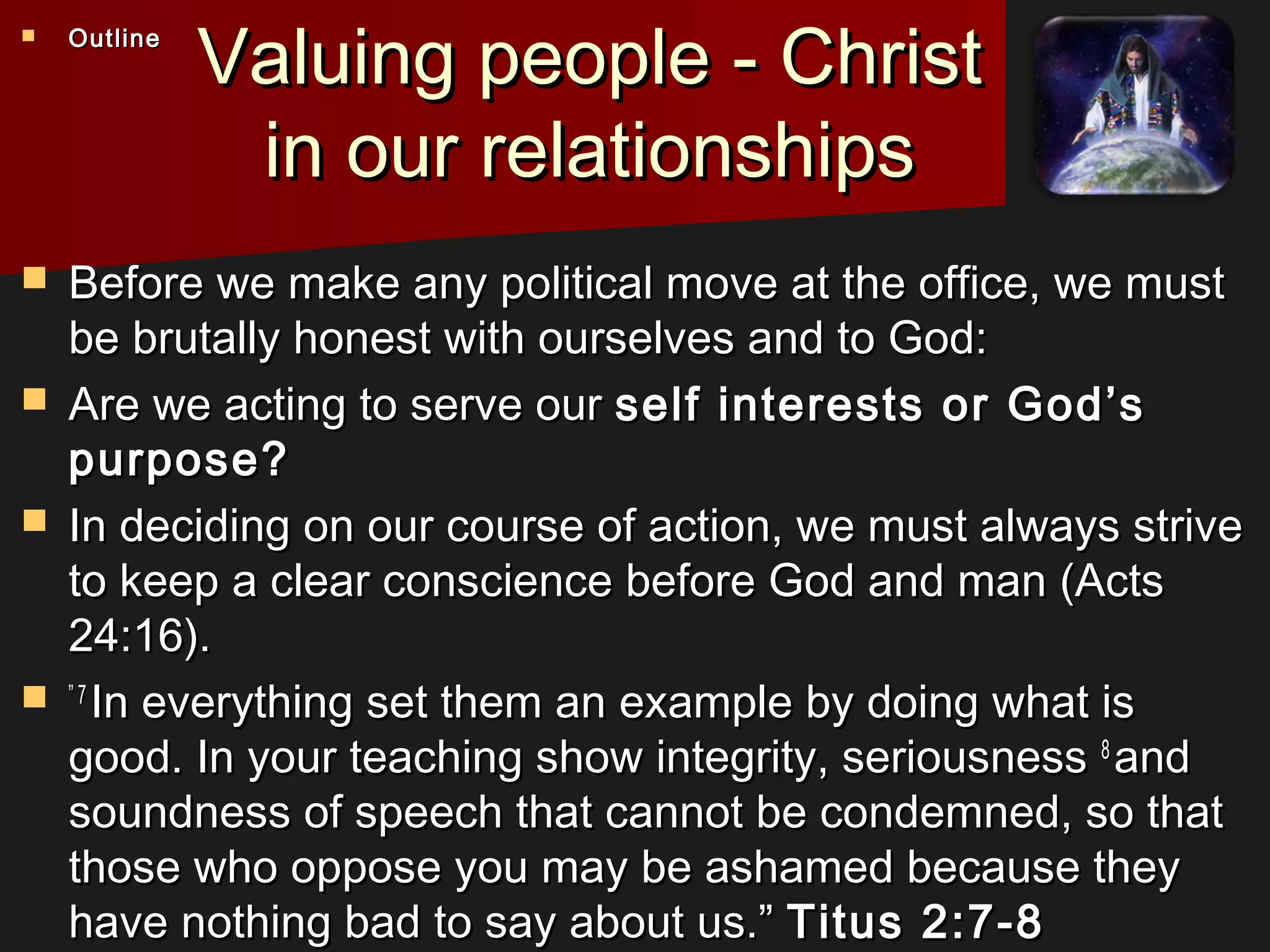 Valuing people - ChristValuing people - Christ
in our relationshipsin our relationships
 Before we make any political move at the office, we mustBefore we make any political move at the office, we must
be brutally honest with ourselves and to God:be brutally honest with ourselves and to God:
 Are we acting to serve ourAre we acting to serve our self interests or God’sself interests or God’s
purpose?purpose?
 In deciding on our course of action, we must always striveIn deciding on our course of action, we must always strive
to keep a clear conscience before God and man (Actsto keep a clear conscience before God and man (Acts
24:16).24:16).
 ”” 7 7 
In everything set them an example by doing what isIn everything set them an example by doing what is
good. In your teaching show integrity, seriousnessgood. In your teaching show integrity, seriousness 8 8 
andand
soundness of speech that cannot be condemned, so thatsoundness of speech that cannot be condemned, so that
those who oppose you may be ashamed because theythose who oppose you may be ashamed because they
have nothing bad to say about us.”have nothing bad to say about us.” Titus 2:7-8Titus 2:7-8
 OutlineOutline
 