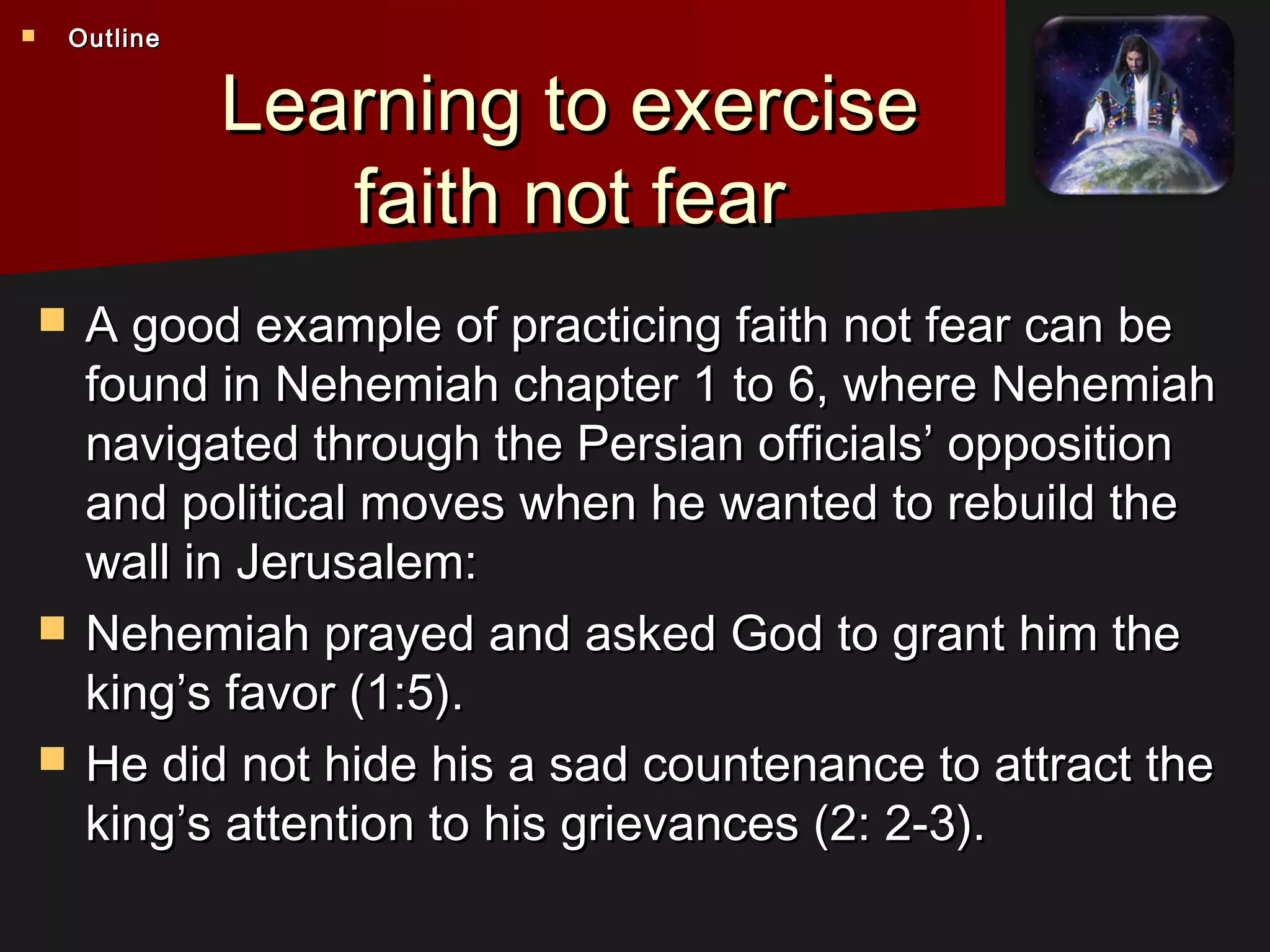 Learning to exerciseLearning to exercise
faith not fearfaith not fear
 A good example of practicing faith not fear can beA good example of practicing faith not fear can be
found in Nehemiah chapter 1 to 6, where Nehemiahfound in Nehemiah chapter 1 to 6, where Nehemiah
navigated through the Persian officials’ oppositionnavigated through the Persian officials’ opposition
and political moves when he wanted to rebuild theand political moves when he wanted to rebuild the
wall in Jerusalem:wall in Jerusalem:
 Nehemiah prayed and asked God to grant him theNehemiah prayed and asked God to grant him the
king’s favor (1:5).king’s favor (1:5).
 He did not hide his a sad countenance to attract theHe did not hide his a sad countenance to attract the
king’s attention to his grievances (2: 2-3).king’s attention to his grievances (2: 2-3).
 OutlineOutline
 