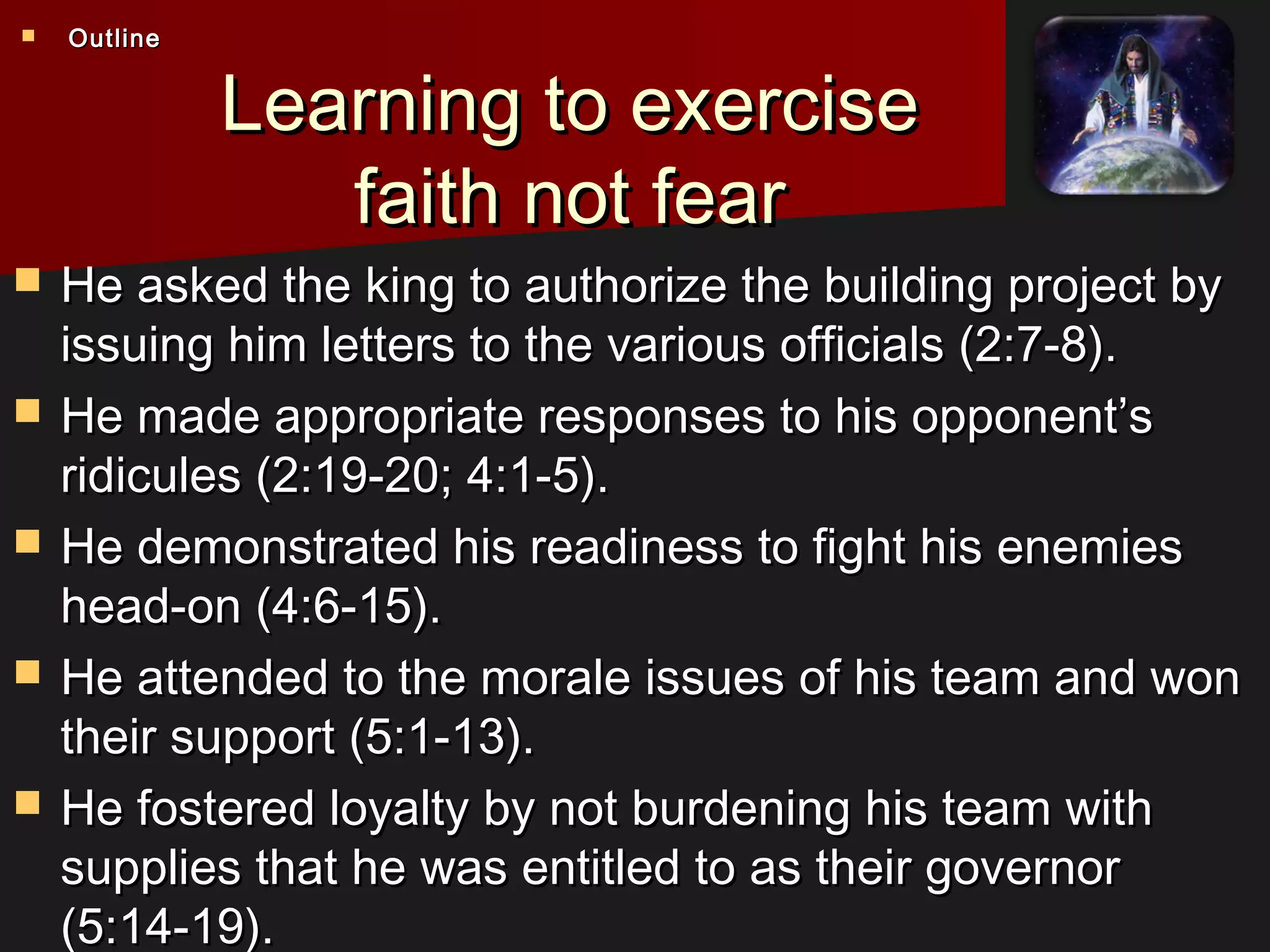Learning to exerciseLearning to exercise
faith not fearfaith not fear
 He asked the king to authorize the building project byHe asked the king to authorize the building project by
issuing him letters to the various officials (2:7-8).issuing him letters to the various officials (2:7-8).
 He made appropriate responses to his opponent’sHe made appropriate responses to his opponent’s
ridicules (2:19-20; 4:1-5).ridicules (2:19-20; 4:1-5).
 He demonstrated his readiness to fight his enemiesHe demonstrated his readiness to fight his enemies
head-on (4:6-15).head-on (4:6-15).
 He attended to the morale issues of his team and wonHe attended to the morale issues of his team and won
their support (5:1-13).their support (5:1-13).
 He fostered loyalty by not burdening his team withHe fostered loyalty by not burdening his team with
supplies that he was entitled to as their governorsupplies that he was entitled to as their governor
(5:14-19).(5:14-19).
 OutlineOutline
 