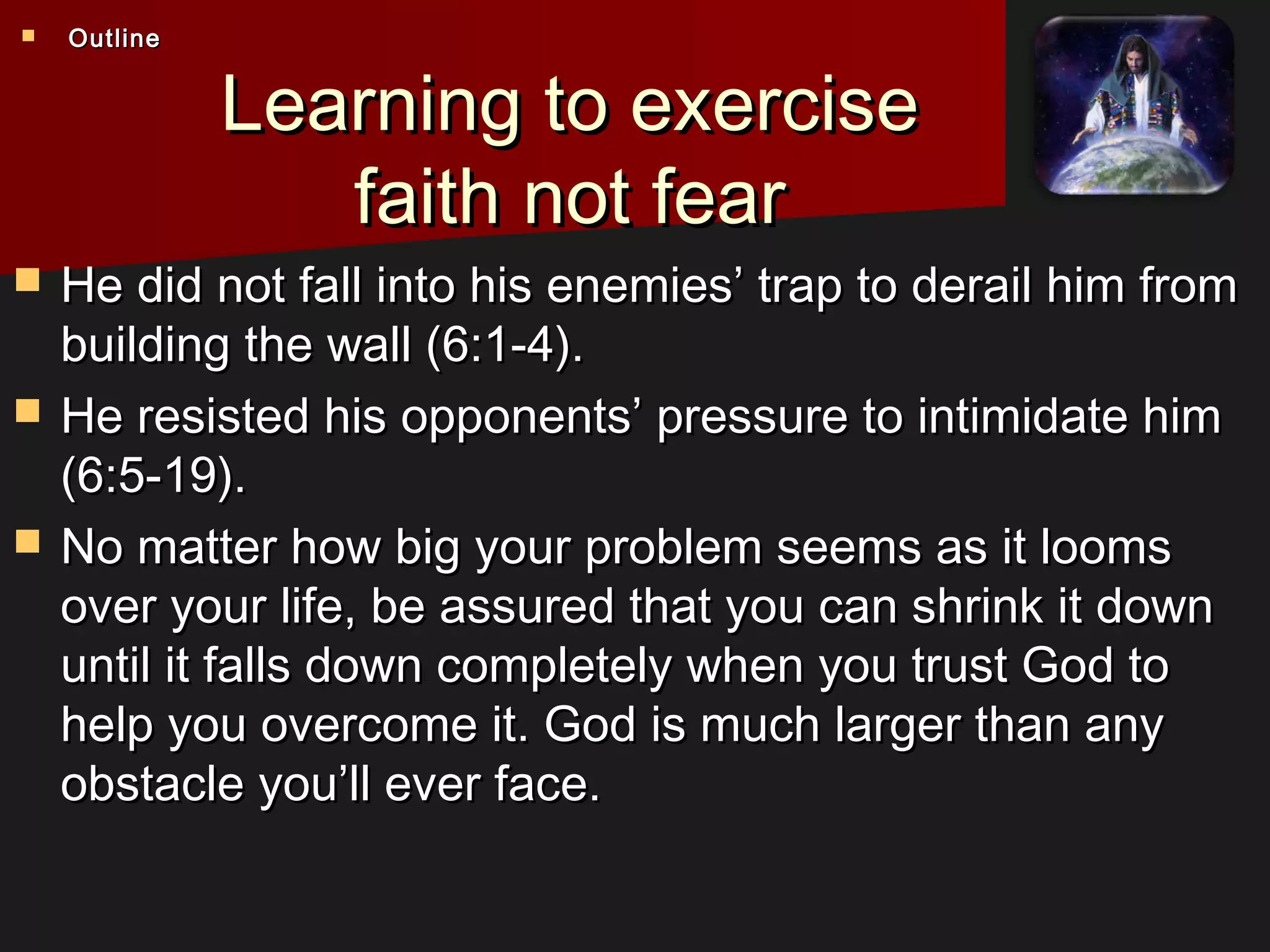 Learning to exerciseLearning to exercise
faith not fearfaith not fear
 He did not fall into his enemies’ trap to derail him fromHe did not fall into his enemies’ trap to derail him from
building the wall (6:1-4).building the wall (6:1-4).
 He resisted his opponents’ pressure to intimidate himHe resisted his opponents’ pressure to intimidate him
(6:5-19).(6:5-19).
 No matter how big your problem seems as it loomsNo matter how big your problem seems as it looms
over your life, be assured that you can shrink it downover your life, be assured that you can shrink it down
until it falls down completely when you trust God tountil it falls down completely when you trust God to
help you overcome it. God is much larger than anyhelp you overcome it. God is much larger than any
obstacle you’ll ever face.obstacle you’ll ever face.
 OutlineOutline
 