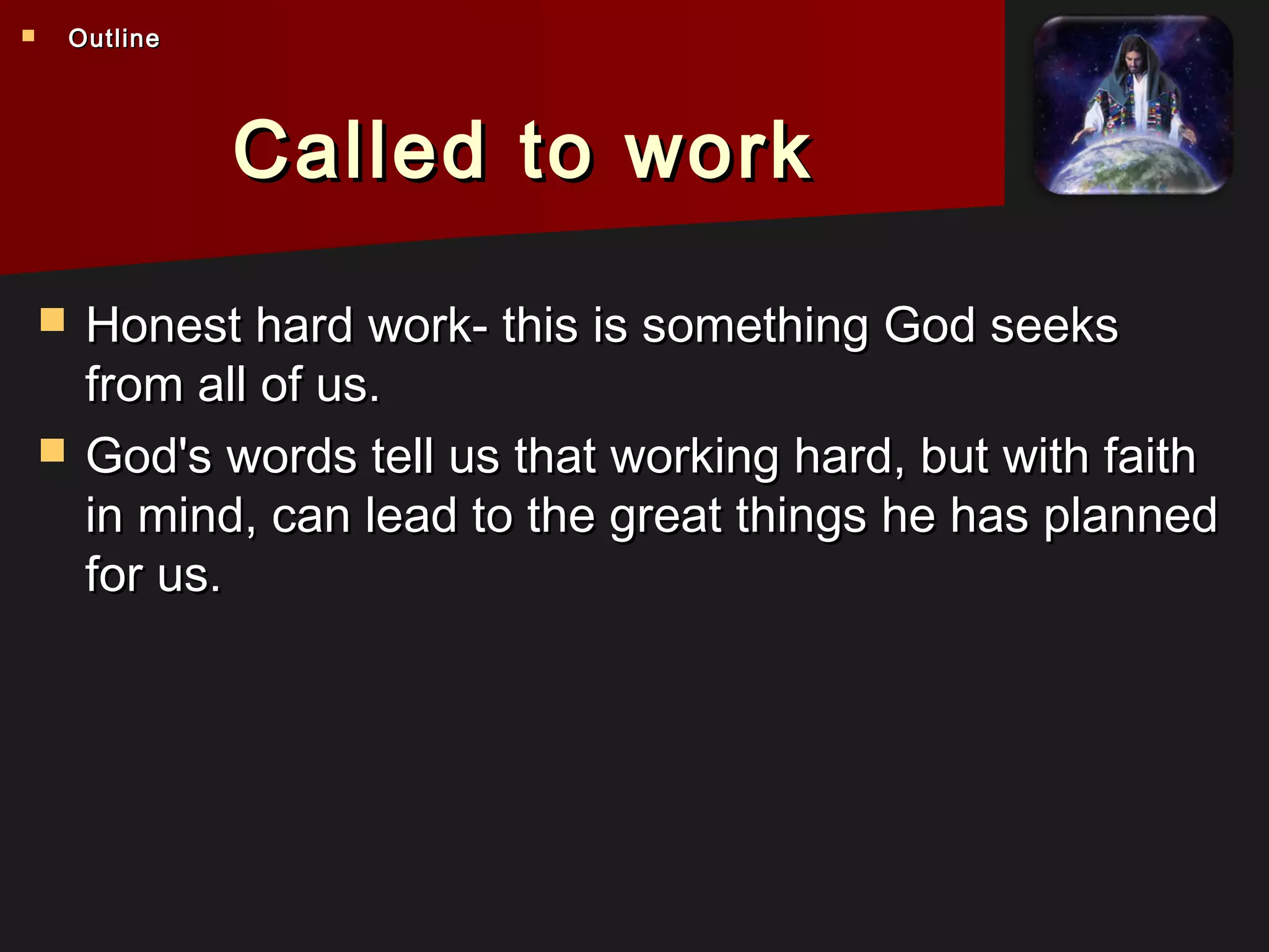 Called to workCalled to work
 Honest hard work- this is something God seeksHonest hard work- this is something God seeks
from all of us.from all of us.
 God's words tell us that working hard, but with faithGod's words tell us that working hard, but with faith
in mind, can lead to the great things he has plannedin mind, can lead to the great things he has planned
for us.for us.
 OutlineOutline
 