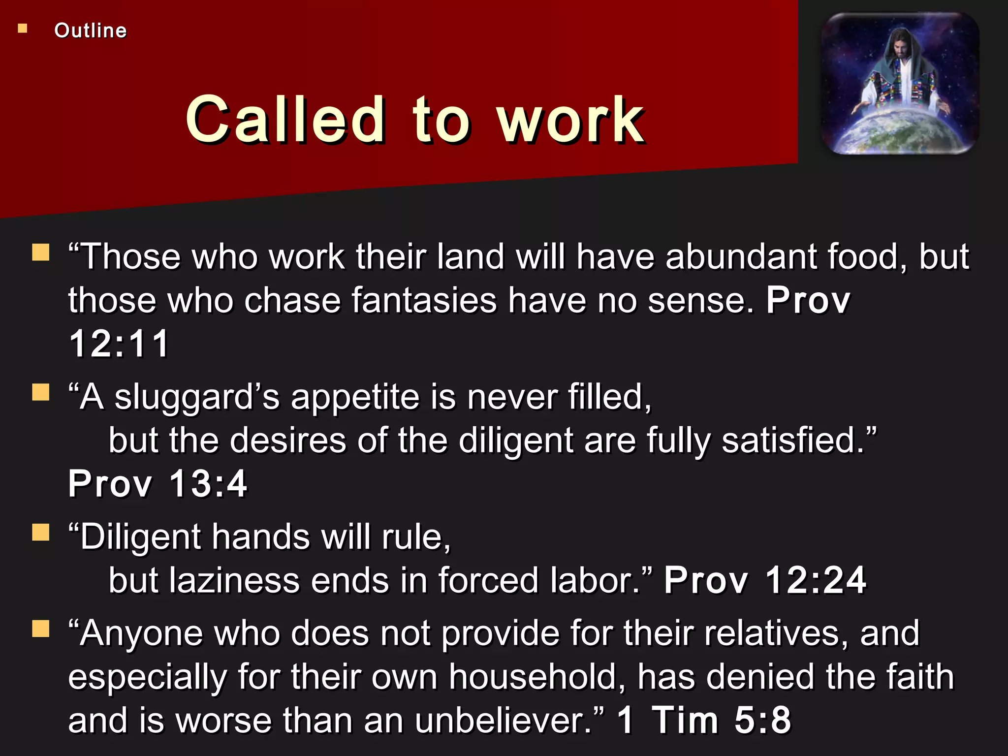 Called to workCalled to work
 ““Those who work their land will have abundant food, butThose who work their land will have abundant food, but
those who chase fantasies have no sense.those who chase fantasies have no sense. ProvProv
12:1112:11
 ““A sluggard’s appetite is never filled,A sluggard’s appetite is never filled,
    but the desires of the diligent are fully satisfied.”    but the desires of the diligent are fully satisfied.”
Prov 13:4Prov 13:4
 ““Diligent hands will rule,Diligent hands will rule,
    but laziness ends in forced labor.”    but laziness ends in forced labor.” Prov 12:24Prov 12:24
 ““Anyone who does not provide for their relatives, andAnyone who does not provide for their relatives, and
especially for their own household, has denied the faithespecially for their own household, has denied the faith
and is worse than an unbeliever.”and is worse than an unbeliever.” 1 Tim 5:81 Tim 5:8
 OutlineOutline
 