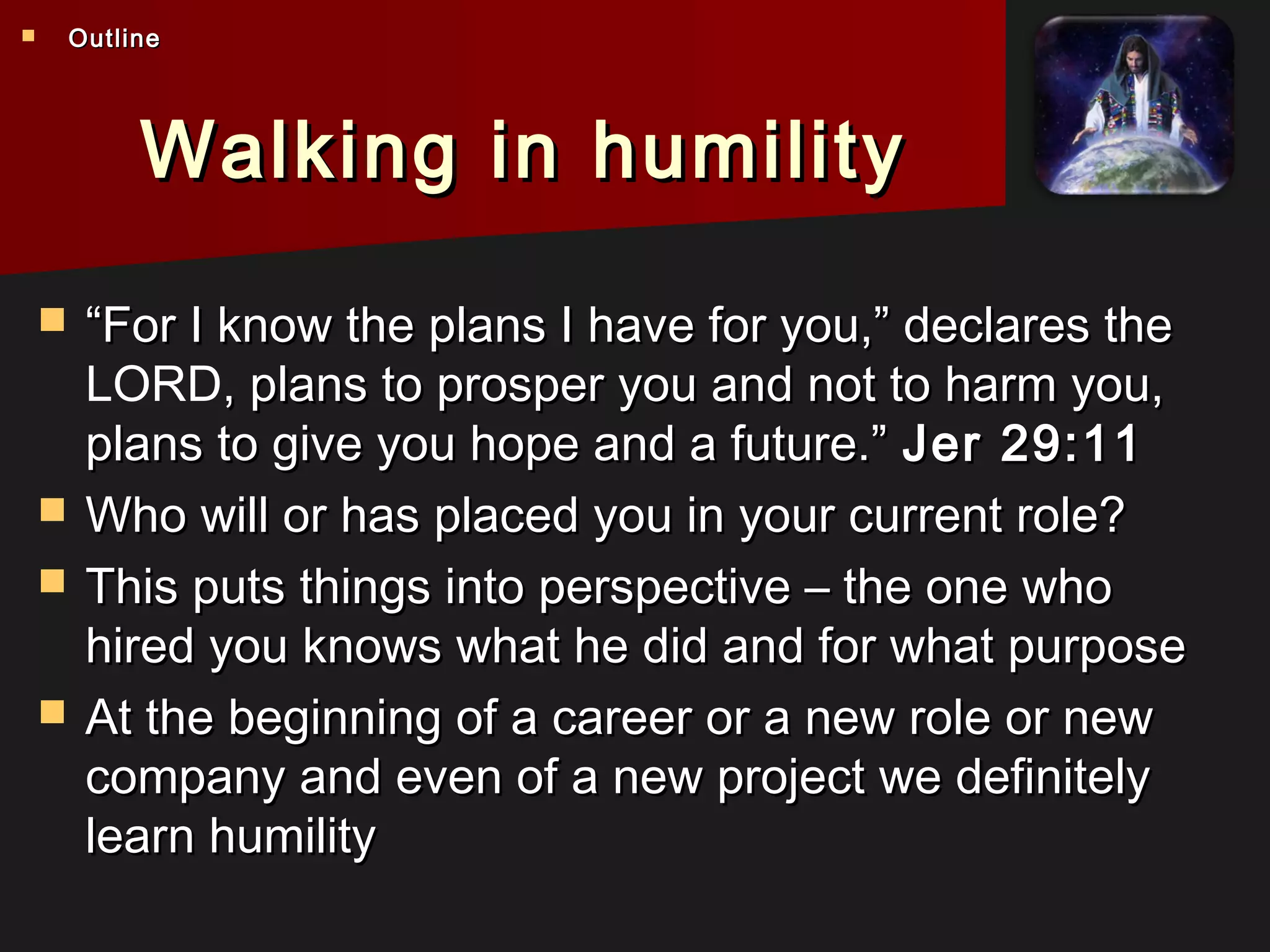 Walking in humilityWalking in humility
 ““For I know the plans I have for you,” declares theFor I know the plans I have for you,” declares the
LORD, plans to prosper you and not to harm you,, plans to prosper you and not to harm you,
plans to give you hope and a future.”plans to give you hope and a future.” Jer 29:11Jer 29:11
 Who will or has placed you in your current role?Who will or has placed you in your current role?
 This puts things into perspective – the one whoThis puts things into perspective – the one who
hired you knows what he did and for what purposehired you knows what he did and for what purpose
 At the beginning of a career or a new role or newAt the beginning of a career or a new role or new
company and even of a new project we definitelycompany and even of a new project we definitely
learn humilitylearn humility
 OutlineOutline
 