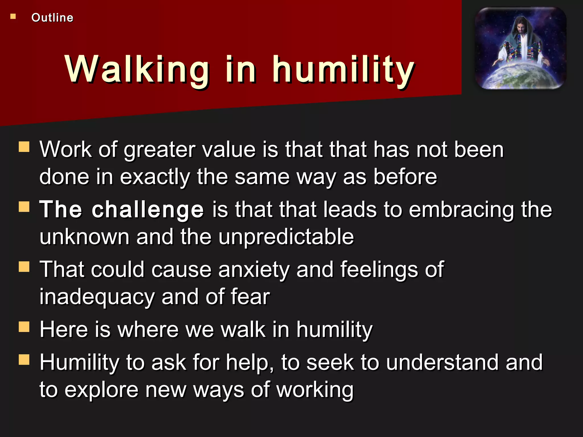 Walking in humilityWalking in humility
 Work of greater value is that that has not beenWork of greater value is that that has not been
done in exactly the same way as beforedone in exactly the same way as before
 The challengeThe challenge is that that leads to embracing theis that that leads to embracing the
unknown and the unpredictableunknown and the unpredictable
 That could cause anxiety and feelings ofThat could cause anxiety and feelings of
inadequacy and of fearinadequacy and of fear
 Here is where we walk in humilityHere is where we walk in humility
 Humility to ask for help, to seek to understand andHumility to ask for help, to seek to understand and
to explore new ways of workingto explore new ways of working
 OutlineOutline
 